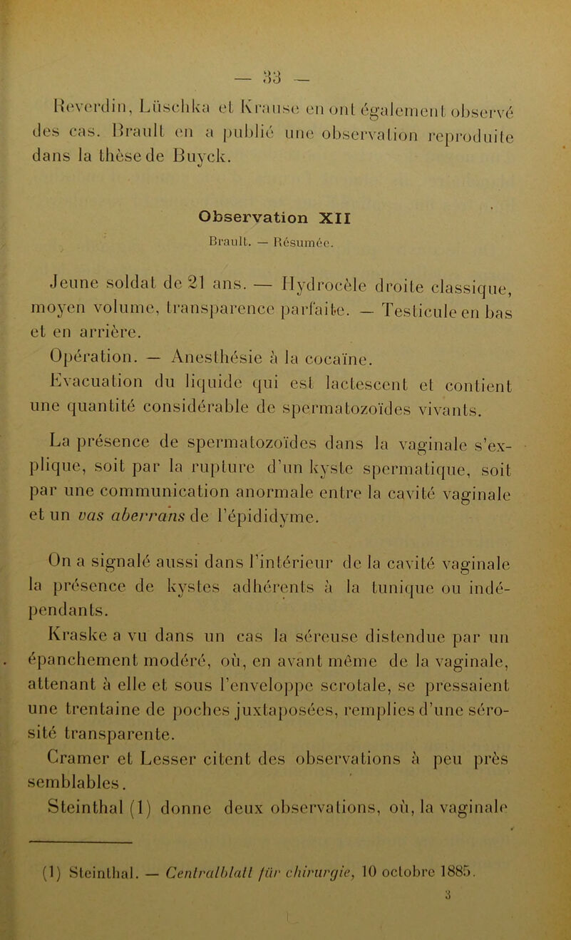 — 83 Reverdin, Lüschka et Kranse en <ji 1L également observé des cas. Brault en a publié dans la thèse de Buyck. une observation reproduite Observation XII Brault. — Résumée. Jeune soldat de 21 ans. — Hydrocèle droite classique, moyen volume, transparence parfaite. — Testicule en bas et en arrière. Opération. — Anesthésie à la cocaïne. Evacuation du liquide qui est lactescent et contient une quantité considérable de spermatozoïdes vivants. La présence de spermatozoïdes dans la vaginale s’ex- plique, soit par la rupture d’un kyste spermatique, soit par une communication anormale entre la cavité vaginale et un vas aberrans de l’épididyme. On a signalé aussi dans l’intérieur de la cavité vaginale la présence de kystes adhérents à la tunique ou indé- pendants. Kraske a vu dans un cas la séreuse distendue par un épanchement modéré, où, en avant même de la vaginale, attenant à elle et sous l’enveloppe scrotale, se pressaient une trentaine de poches juxtaposées, remplies d’une séro- sité transparente. Cramer et Cesser citent des observations à peu près semblables. Steinthal (1) donne deux observations, où, la vaginale (1) Steinthal. — Cenlrcilblatl für chirurgie, 10 octobre 1885.