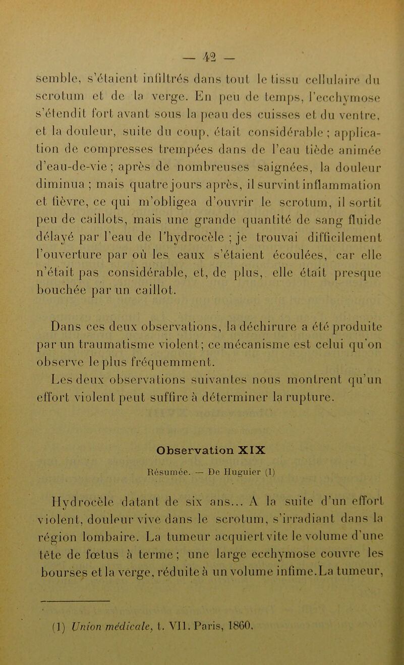 semble, s’étaient infiltrés dans tout le tissu cellulaire du scrotum et de la verge. En peu de temps, l’ecchymose s’étendit fort avant sous la peau des cuisses et du ventre, et la douleur, suite du coup, était considérable; applica- tion de compresses trempées dans de l’eau tiède animée d’eau-de-vie ; après de nombreuses saignées, la douleur diminua ; mais quatre jours après, il survint inflammation et lièvre, ce qui m’obligea d’ouvrir le scrotum, il sortit peu de caillots, mais une grande quantité de sang fluide délayé par l’eau de l’hydrocèle ; je trouvai difficilement l’ouverture par où les eaux s’étaient écoulées, car elle n’était pas considérable, et, de plus, elle était presque bouchée par un caillot. Dans ces deux observations, la déchirure a été produite par un traumatisme violent; ce mécanisme est celui qu'on observe le plus fréquemment. Les deux observations suivantes nous montrent qu’un effort violent peut suffire à déterminer la rupture. Observation XIX Résumée. — De Huguier (1) Hydrocèle datant de six ans... A la suite d'un effort 1/ violent, douleur vive dans le scrotum, s’irradiant dans la région lombaire. La tumeur acquiert vite le volume d’une tête de fœtus h terme; une large ecchymose couvre les bourses et la verge, réduite à un volume infime.La tumeur, fl) Union médicale, t. Vil. Paris, 18G0.