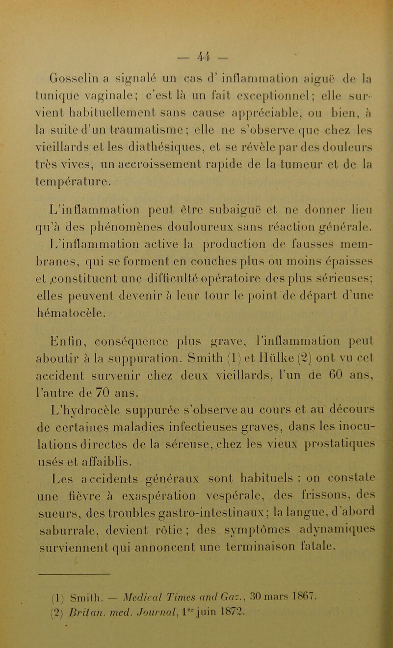 Gosselin a signalé un cas d’inflammation aiguë de la tunique vaginale; c’est là un fait exceptionnel; elle sur- vient habituellement sans cause appréciable, ou bien, à la suite d’un traumatisme ; elle ne s’observe que chez les vieillards et les diathésiques, et se révèle par des douleurs très vives, un accroissement rapide de la tumeur et de la température. L’inflammation peut être subaiguë et ne donner lien qu’à des phénomènes douloureux sans réaction générale. L’inflammation active la production de fausses mem- branes, qui se forment en couches plus ou moins épaisses et .constituent une difficulté opératoire des plus sérieuses; elles peuvent devenir à leur tour le point de départ d’une hématocèle. Enfin, conséquence plus grave, l’inflammation peut aboutir à la suppuration. Smith (1) et Iiülke (2) ont vu cet accident survenir chez deux vieillards, l’un Ce 60 ans, l’autre de 70 ans. L’hydrocèle suppurée s’observe au cours et au décours de certaines maladies infectieuses graves, dans les inocu- lations directes delà séreuse, chez les vieux prostatiques usés et affaiblis. Les accidents généraux sont habituels: on constate une fièvre à exaspération vespérale, des frissons, des sueurs, des troubles gastro-intestinaux; la langue, d'abord saburralc, devient rôtie; des symptômes adynamiques surviennent qui annoncent une terminaison fatale. (1) Smith. — Medical Times and Gaz., 30 mars 1807.