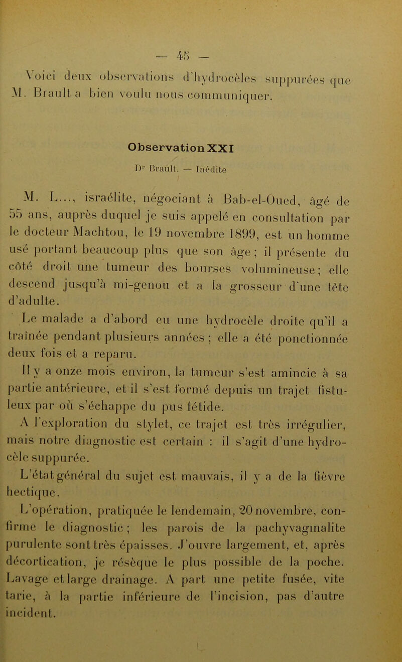 Voici deux M. Brault a b observations d hydrocèles suppurées que ien voulu nous coinniuniquer. Observation XXI Dr Brault,. — Inédite M. L..., israélite, négociant à Bab-el-Oued, âgé de 55 ans, auprès duquel je suis appelé en consultation pai* le docteur Machtou, le 19 novembre 1899, est un homme usé portant beaucoup plus que son âge; il présente du côté droit une tumeur des bourses volumineuse; elle descend jusqu’à mi-genou et a la grosseur d'une tête d’adulte. Le malade a d abord eu une hydrocèle droite qu’il a traînée pendant plusieurs années; elle a été ponctionnée deux fois et a reparu. Il y a onze mois environ, la tumeur s’est amincie à sa partie antérieure, et il s’est formé depuis un trajet fistu- leux par où s’échappe du pus fétide. A I exploration du stylet, ce trajet est très irrégulier, mais notre diagnostic est certain : il s’agit d’une hydro- cèle suppurée. L’état général du sujet est mauvais, il y a de la fièvre hectique. L’opération, pratiquée le lendemain, 20novembre, con- firme le diagnostic ; les parois de la pachyvaginalite purulente sont très épaisses. J’ouvre largement, et, après décortication, je résèque le plus possible de la poche. Lavage et large drainage. A part une petite fusée, vite tarie, à la partie inférieure de l’incision, pas d’autre incident. I