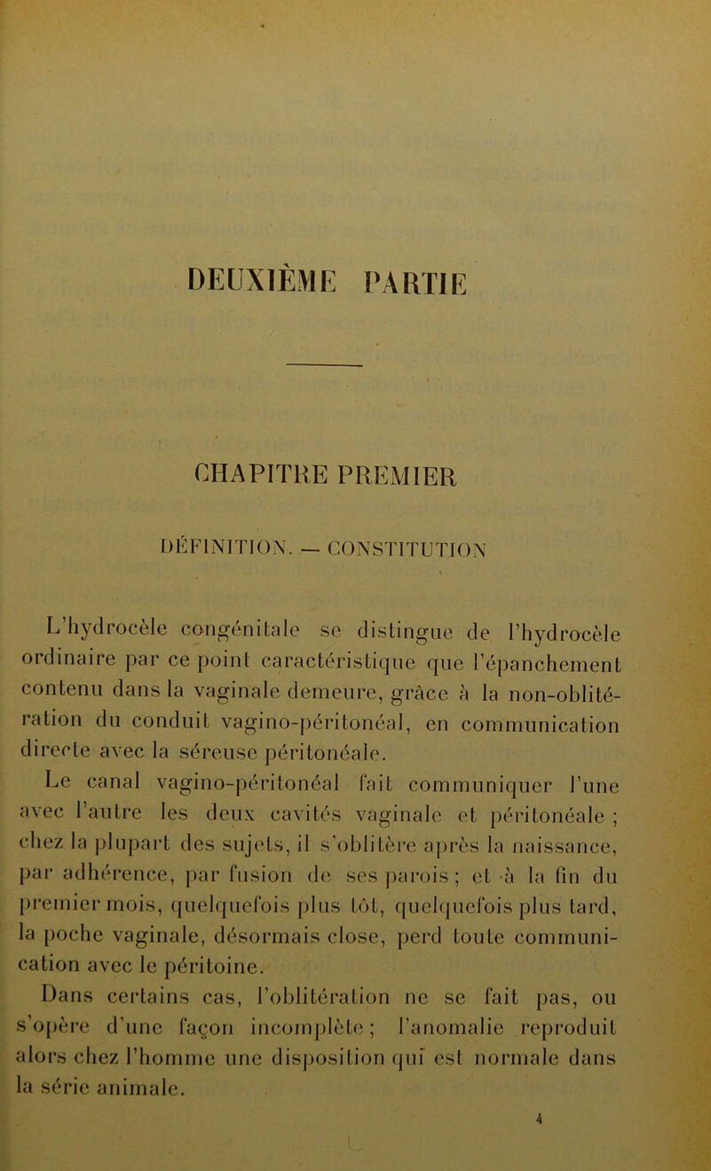 DEUXIÈME PARTIE CHAPITRE PREMIER DÉFINITION. — CONSTITUTION L’hydrocèle congénitale se distingue de l’hydrocèle ordinaire par ce point caractéristique que l’épanchement contenu dans la vaginale demeure, grâce à la non-oblité- ration du conduit vagino-péritonéal, en communication directe avec la séreuse péritonéale. Le canal vagino-péritonéal fait communiquer l’une avec l’autre les deux cavités vaginale et péritonéale ; chez la plupart des sujets, il s’oblitère après la naissance, par adhérence, par fusion de ses parois ; et à la fin du premier mois, quelquefois plus tôt, quelquefois plus tard, la poche vaginale, désormais close, perd toute communi- cation avec le péritoine. Dans certains cas, l’oblitération ne se fait pas, ou s’opère d’une façon incomplète ; l’anomalie reproduit alors chez l’homme une disposition qui est normale dans la série animale.