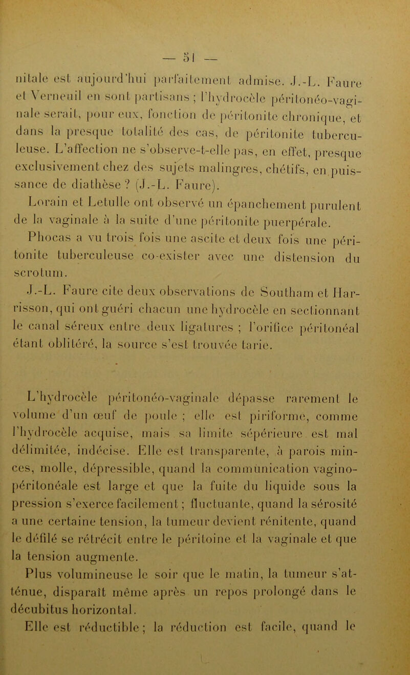 ni taie est aujourd’hui parfaitement admise. .J.-L. Faure et Ve rn eu il en sont partisans; l’hydrocèle péritonéo-vagi- nale serait, pour eux, fonction de péritonite chronique, et dans la presque totalité des cas, de péritonite tubercu- leuse. L’affection ne s’observe-t-elle pas, en effet, presque exclusivement chez des sujets malingres, chétifs, en puis- sance de diathèse? (J.-L. Faure). Lorain et Letulle ont observé un épanchement purulent de la vaginale a la suite d’une péritonite puerpérale. Phocas a vu trois fois une ascite et deux fois une péri- tonite tuberculeuse co-exister avec une distension du scrotum. J.-L. Faure cite deux observations de Southam et Har- risson, qui ont guéri chacun une hydrocèle en sectionnant le canal séreux entre deux ligatures ; l’orifice péritonéal étant oblitéré, la source s’est trouvée tarie. L’hydrocèle péritonéo-vaginalc dépasse rarement le volume d’un œuf de poule ; elle est pi ri forme, comme l’hydrocèle acquise, mais sa limite sépérietire est mal délimitée, indécise. FJle est transparente, à parois min- ces, molle, dépressible, quand la communication vagino- péritonéale est large et que la fuite du liquide sous la pression s’exerce facilement ; fluctuante, quand la sérosité a une certaine tension, la tumeur devient rénitente, quand le défilé se rétrécit entre le péritoine et la vaginale et que la tension augmente. Plus volumineuse le soir que le matin, la tumeur s’at- ténue, disparaît même après un repos prolongé dans le décubitus horizontal. Elle est réductible; la réduction est facile, quand le