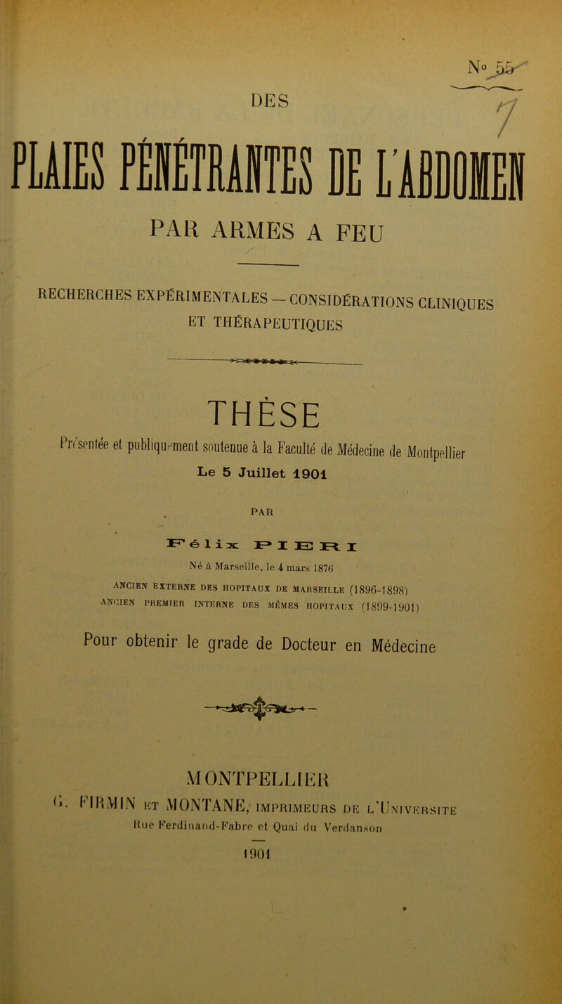 DES PAR ARMES A FEU N°J&' RECHERCHES EXPÉRIMENTALES — CONSIDÉRATIONS CLINIQUES ET THÉRAPEUTIQUES THÈSE Pn'si'ntée et publiquement soutenue à la Faculté de Médecine de Montpellier Le 5 Juillet 1901 PAR L” élix F* I TO j; Né à Marseille, le i mars 1870 ANCIEN EXTERNE DES HOPITAUX DE MARSEILLE (1896-1898) ANCIEN PREMIER INTERNE DES MÊMES HOPITAUX (1899-19011 Pour obtenir le grade de Docteur en Médecine MONTPELLIER O. MRMIN et MONTANE, imprimeurs de l’Universite Hue Ferdinand-Fabre et Quai du Verdanson