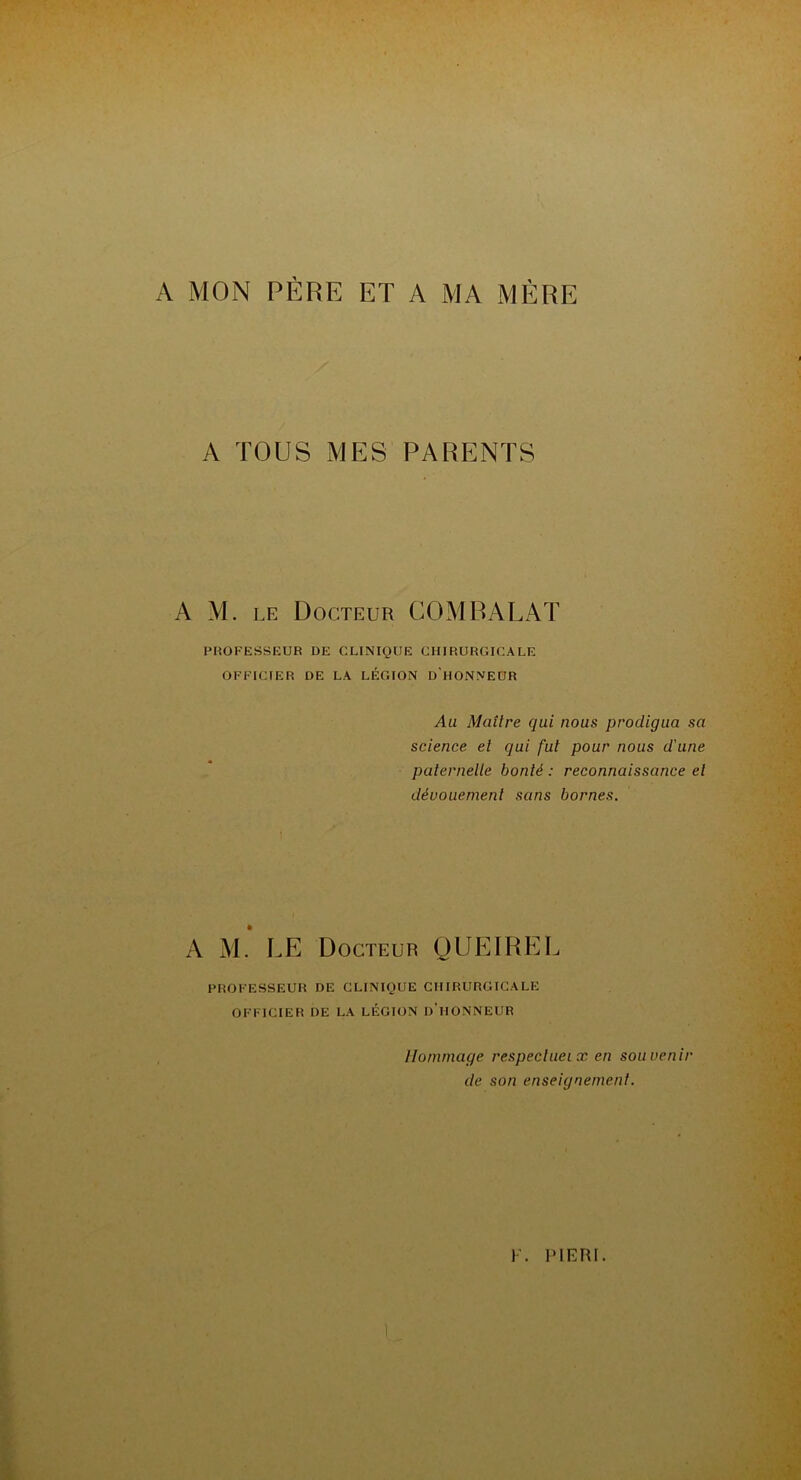 A MON PÈRE ET A MA MÈRE A TOUS MES PARENTS A M. le Docteur COMPARAT PROFESSEUR DE CLINIQUE CHIRURGICALE OFFICIER DE LA LÉGION D'HONNEUR Au Maître qui nous prodigua sa science, ei qui fui pour nous d’une paternelle bonté : reconnaissance et dévouement sans bornes. A M. RE Docteur QUEIRER PROFESSEUR DE CLINIQUE CHIRURGICALE OFFICIER DE LA LÉGION D’HONNEUR Hommage respeclueix en souvenir de son enseignement.