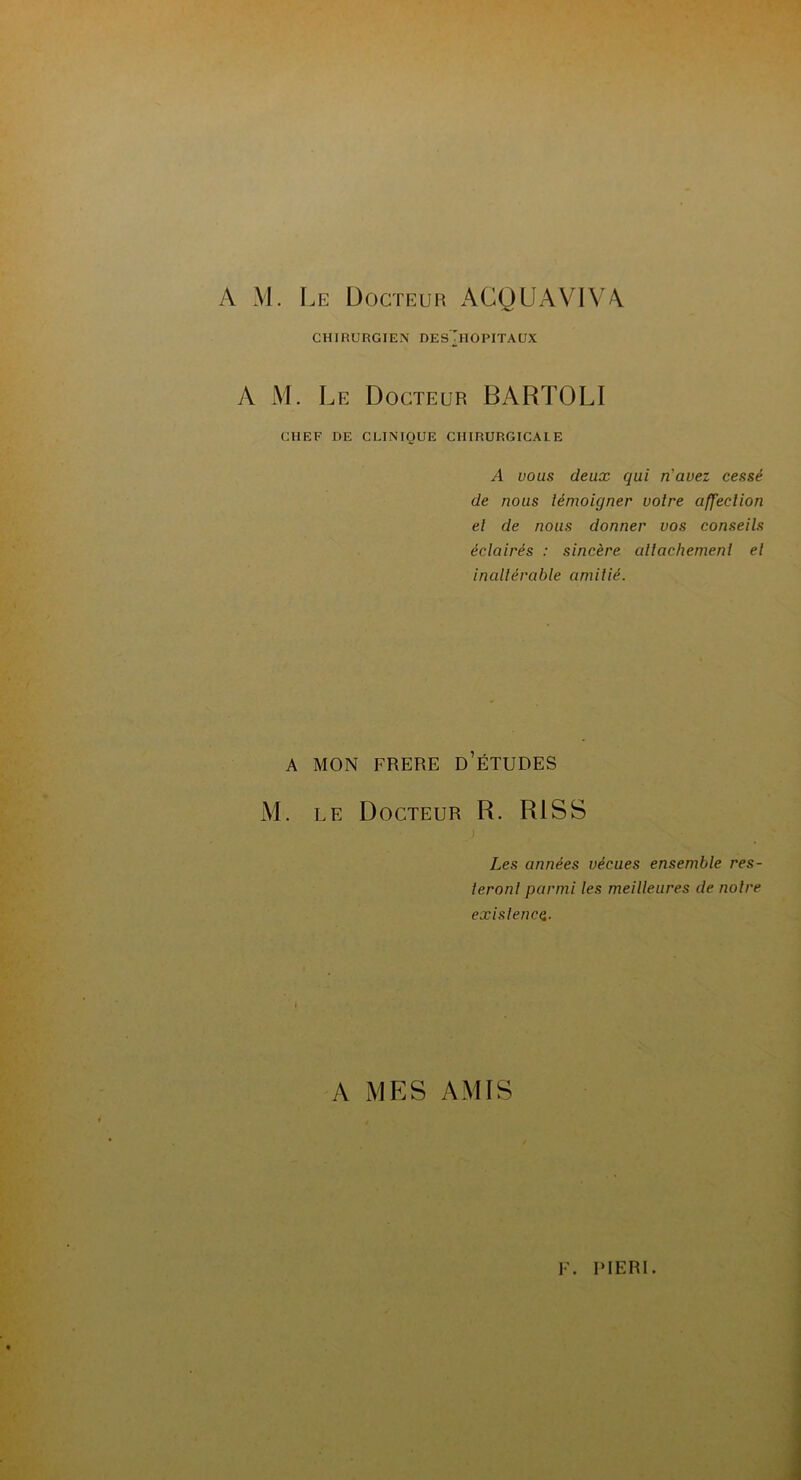 A M. Le Docteur ACQUAVIVA CHIRURGIEN DESTlOPITAUX A M. Le Docteur BARTOLI CHEF DE CLINIQUE CHIRURGICALE A vous deux qui n'avez cessé de nous témoigner votre affection et de nous donner vos conseils éclairés : sincère attachement et inaltérable amitié. A MON FRERE D’ÉTUDES M. le Docteur R. RI S S i Les années vécues ensemble res- teront parmi tes meilleures de notre existence. A MES AMIS