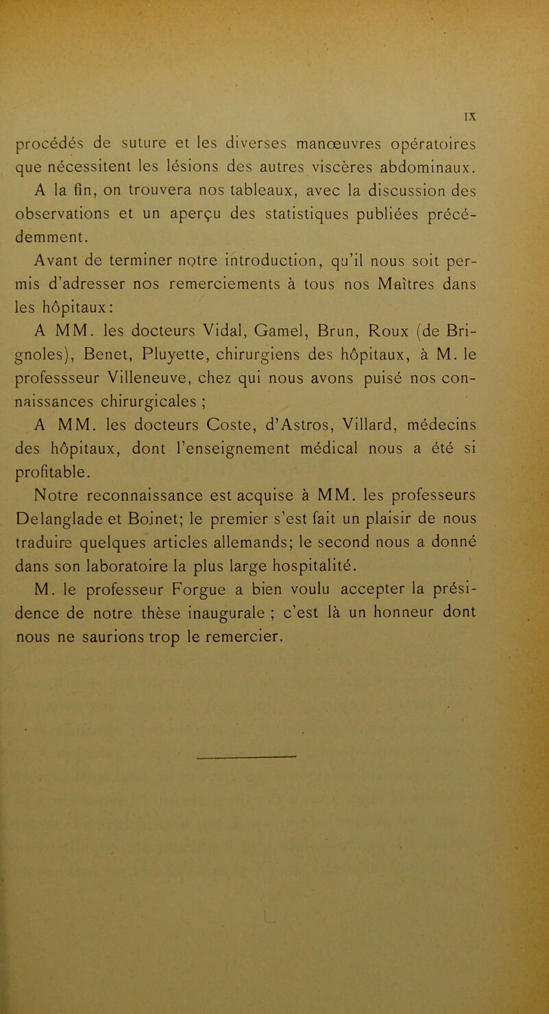 procédés de suture et les diverses manœuvres opératoires que nécessitent les lésions des autres viscères abdominaux. A la fin, on trouvera nos tableaux, avec la discussion des observations et un aperçu des statistiques publiées précé- demment. Avant de terminer notre introduction, qu’il nous soit per- mis d’adresser nos remerciements à tous nos Maîtres dans les hôpitaux: A MM. les docteurs Vidal, Gamel, Brun, Roux (de Bri- gnoles), Benet, Pluyette, chirurgiens des hôpitaux, à M. le professseur Villeneuve, chez qui nous avons puisé nos con- naissances chirurgicales ; A MM. les docteurs Coste, d’Astros, Villard, médecins des hôpitaux, dont l’enseignement médical nous a été si profitable. Notre reconnaissance est acquise à MM. les professeurs Delanglade et Boinet; le premier s’est fait un plaisir de nous traduire quelques articles allemands; le second nous a donné dans son laboratoire la plus large hospitalité. M. le professeur Forgue a bien voulu accepter la prési- dence de notre thèse inaugurale ; c’est là un honneur dont nous ne saurions trop le remercier. \