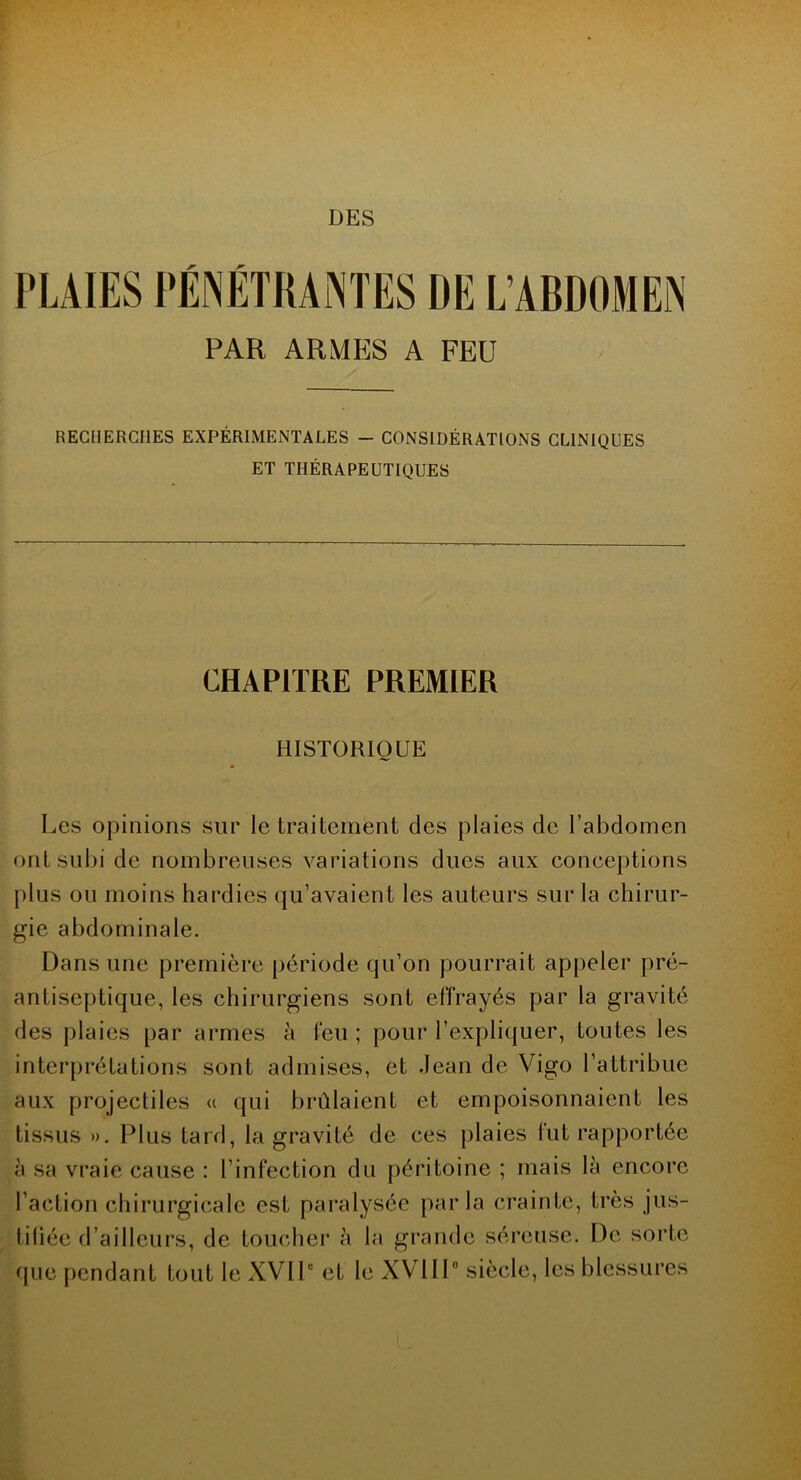 DES PLAIES PÉNÉTRANTES DE L’ABDOMEN PAR ARMES A FEU RECHERCHES EXPÉRIMENTALES — CONSIDÉRATIONS CLINIQUES ET THÉRAPEUTIQUES CHAPITRE PREMIER HISTORIQUE Les opinions sur le traitement des plaies de l’abdomen ont subi de nombreuses variations dues aux conceptions plus ou moins hardies qu’avaient les auteurs sur la chirur- gie abdominale. Dans une première période qu’on pourrait appeler pré- antiseptique, les chirurgiens sont effrayés par la gravité des plaies par armes à l'eu ; pour l’expliquer, toutes les interprétations sont admises, et Jean de Vigo l’attribue aux projectiles « qui brûlaient et empoisonnaient les tissus ». Plus tard, la gravité de ces plaies fut rapportée à sa vraie cause : l’infection du péritoine ; mais là encore l’action chirurgicale est paralysée parla crainte, très jus- tifiée d’ailleurs, de toucher à la grande séreuse. De sorte que pendant tout le XVIIe et le XVIIP siècle, les blessures