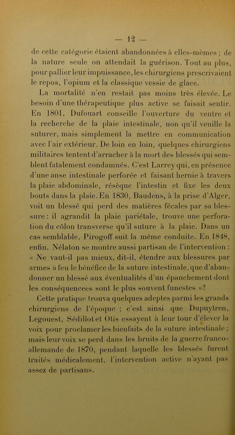 lu2 de cette catégorie étaient abandonnées à elles-mêmes; de la nature seule on attendait la guérison. Tout au plus, pour pallier leur impuissance, les chirurgiens prescrivaient le repos, l’opium et la classique vessie de glace. La mortalité n’en restait pas moins très élevée. Le besoin d’une thérapeutique plus active se faisait sentir. En 1801, Dufouart conseille l’ouverture du ventre et la recherche de la plaie intestinale, non qu’il veuille la suturer, mais simplement la mettre en communication avec l’air extérieur. De loin en loin, quelques chirurgiens militaires tentent d’arracher à la mort des blessés qui sem- blent fatalement condamnés. C’est Larrey qui, en présence d’une anse intestinale perforée et faisant hernie à travers la plaie abdominale, résèque l’intestin et fixe les deux bouts dans la plaie. En 1830, Baudens, à la prise d’Alger, voit un blessé qui perd des matières fécales par sa bles- sure : il agrandit la plaie pariétale, trouve une perfora- tion du côlon transverse qu’il suture à la plaie. Dans un cas semblable, Pirogoff suit la même conduite. En 1848, enfin, Nélaton se montre aussi partisan de l’intervention : « Ne vaut-il pas mieux, dit-il, étendre aux blessures par armes à feu le bénéfice de la suture intestinale, que d’aban- donner un blessé aux éventualités d’un épanchement dont les conséquencees sont le plus souvent funestes »? Cette pratique trouva quelques adeptes parmi les grands chirurgiens de l’époque ; c’est ainsi que Dupuytren, Legouest, Sédillotet Otis essayent à leur tour d’élever la voix pour proclamer les bienfaits delà suture intestinale; mais leur voix se perd dans les bruits de la guerre lranco- allemande de 1870, pendant laquelle les blessés lurent traités médicalement, l’intervention active n ayant pas assez de partisans.