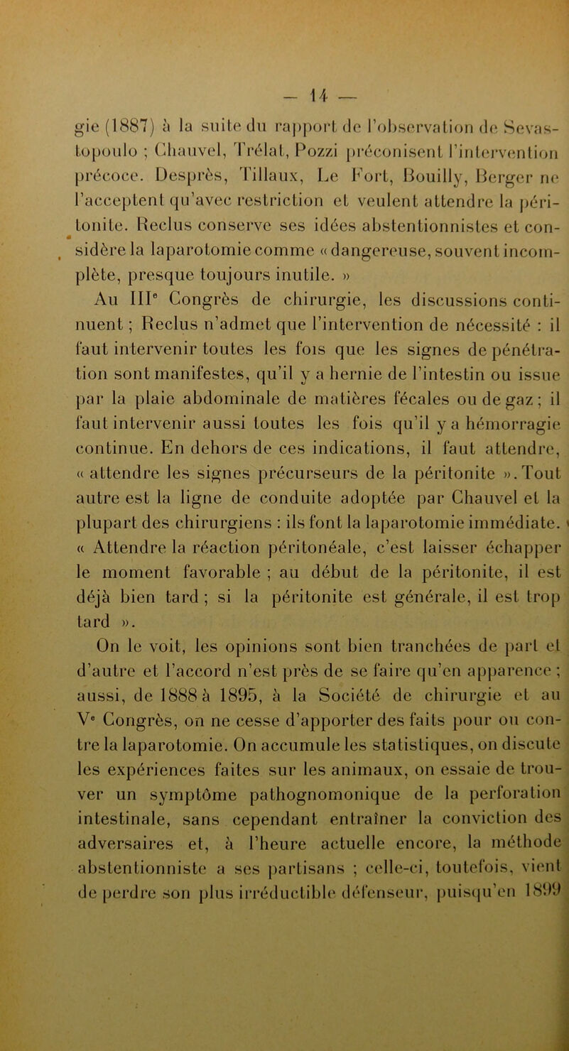 gie (1887) à la suite du rapport de l’observation de Sevas- topoulo ; Ghauvel, Prélat, Pozzi préconisent l’intervention précoce. Desprès, Tillaux, Le l^ort, Bouilly, Berger ne l’acceptent qu’avec restriction et veulent attendre la péri- tonite. Reclus conserve ses idées abstentionnistes et con- sidère la laparotomie comme « dangereuse, souvent incom- plète, presque toujours inutile. » Au IIIe Congrès de chirurgie, les discussions conti- nuent ; Reclus n’admet que l’intervention de nécessité : il faut intervenir toutes les fois que les signes de pénétra- tion sont manifestes, qu’il y a hernie de l’intestin ou issue par la plaie abdominale de matières fécales ou de gaz ; il faut intervenir aussi toutes les fois qu’il y a hémorragie continue. En dehors de ces indications, il faut attendre, «attendre les signes précurseurs de la péritonite ».Tout autre est la ligne de conduite adoptée par Chauvel et la plupart des chirurgiens : ils font la laparotomie immédiate. « Attendre la réaction péritonéale, c’est laisser échapper le moment favorable ; au début de la péritonite, il est déjà bien tard ; si la péritonite est générale, il est trop tard ». On le voit, les opinions sont bien tranchées de part et d’autre et l’accord n’est près de se faire qu’en apparence ; aussi, de 1888 à 1895, à la Société de chirurgie et au Ve Congrès, on ne cesse d’apporter des faits pour ou con- tre la laparotomie. On accumule les statistiques, on discute les expériences faites sur les animaux, on essaie de trou- ver un symptôme pathognomonique de la perforation intestinale, sans cependant entraîner la conviction des adversaires et, à l’heure actuelle encore, la méthode abstentionniste a ses partisans ; celle-ci, toutefois, vient de perdre son plus irréductible défenseur, puisqu’en 1899