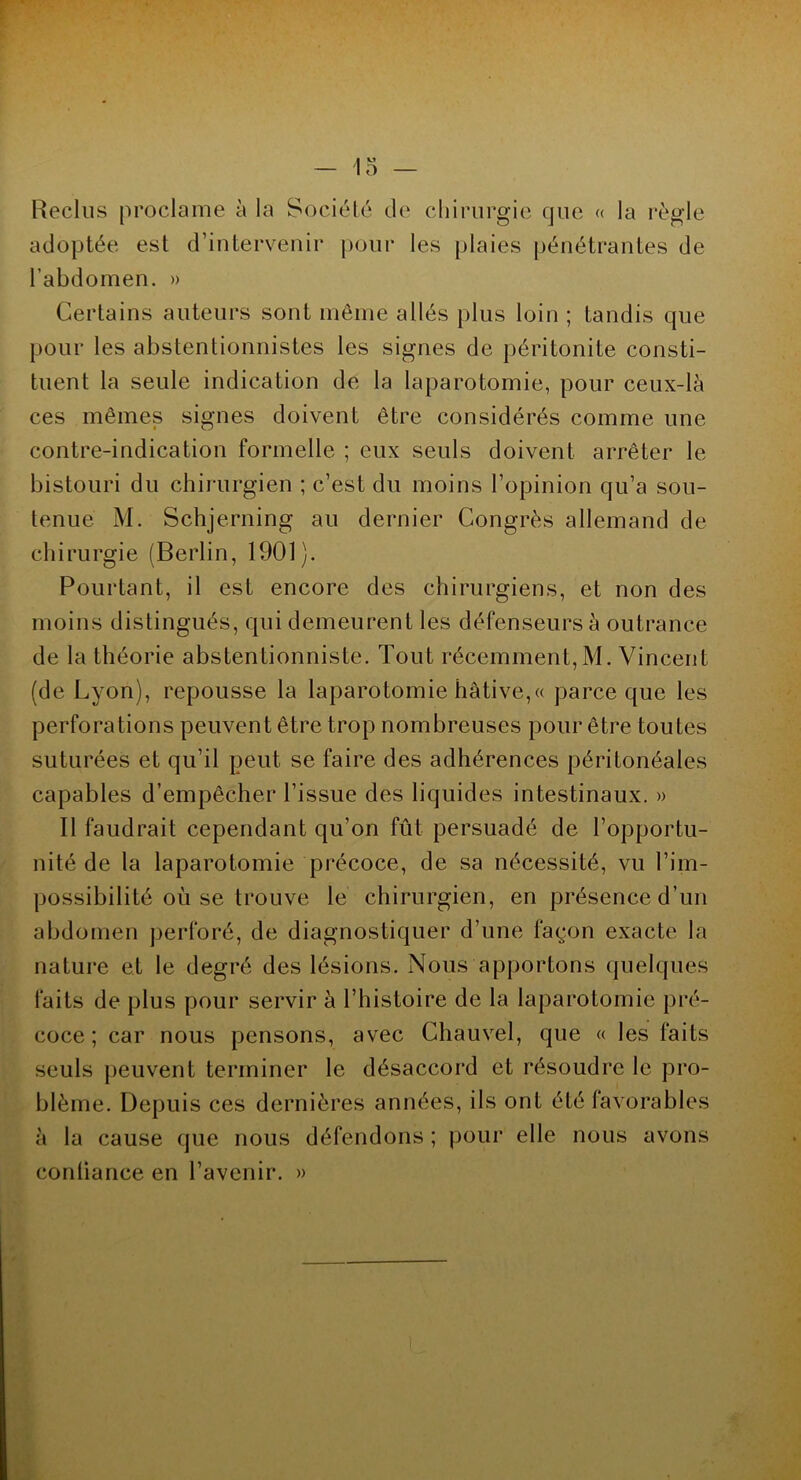 Reclus proclame à la Société de chirurgie que « la règle adoptée est d’intervenir pour les plaies pénétrantes de l’abdomen. » Certains auteurs sont même allés plus loin ; tandis que pour les abstentionnistes les signes de péritonite consti- tuent la seule indication de la laparotomie, pour ceux-là ces mêmes signes doivent être considérés comme une contre-indication formelle ; eux seuls doivent arrêter le bistouri du chirurgien ; c’est du moins l’opinion qu’a sou- tenue M. Schjerning au dernier Congrès allemand de chirurgie (Berlin, 1901). Pourtant, il est encore des chirurgiens, et non des moins distingués, qui demeurent les défenseurs à outrance de la théorie abstentionniste. Tout récemment, M. Vincent (de Lyon), repousse la laparotomie hâtive,« parce que les perforations peuvent être trop nombreuses pour être toutes suturées et qu’il peut se faire des adhérences péritonéales capables d’empêcher l’issue des liquides intestinaux. » Il faudrait cependant qu’on fût persuadé de l’opportu- nité de la laparotomie précoce, de sa nécessité, vu l’im- possibilité où se trouve le chirurgien, en présence d’un abdomen perforé, de diagnostiquer d’une façon exacte la nature et le degré des lésions. Nous apportons quelques faits de plus pour servir à l’histoire de la laparotomie pré- coce ; car nous pensons, avec Chauvel, que « les faits seuls peuvent terminer le désaccord et résoudre le pro- blème. Depuis ces dernières années, ils ont été favorables à la cause que nous défendons ; pour elle nous avons confiance en l’avenir. »