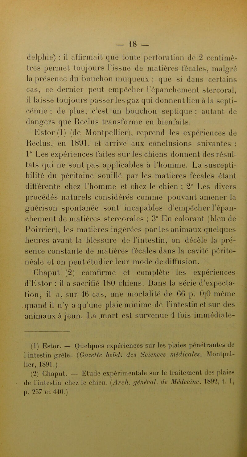 delphie) : il affirmait que toute perforation de 2 centimè- tres permet toujours l’issue de matières fécales, malgré la présence du bouchon muqueux ; que si dans certains cas, ce dernier peut empêcher l’épanchement stercoral, il laisse toujours passer les gaz qui donnent lieu à la septi- cémie ; de plus, c’est un bouchon septique ; autant de dangers que Reclus transforme en bienfaits. Estor(l) (de Montpellier), reprend les expériences de Reclus, en 1891, et arrive aux conclusions suivantes : 1° Les expériences faites sur les chiens donnent des résul- tats qui ne sont pas applicables à l’homme. La suscepti- bilité du péritoine souillé par les matières fécales étant différente chez l’homme et chez le chien ; 2° Les divers procédés naturels considérés comme pouvant amener la guérison spontanée sont incapables d’empêcher l’épan- chement de matières stercorales ; 3° En colorant (bleu de Poirrier), les matières ingérées par les animaux quelques heures avant la blessure de l’intestin, on décèle la pré- sence constante de matières fécales dans la cavité périto- néale et on peut étudier leur mode de diffusion. Chaput (2) comfirme et complète les expériences d’Estor : il a sacrifié 180 chiens. Dans la série d’expecta- tion, il a, sur 46 cas, une mortalité de 66 p. OjO même quand il n’y a qu’une plaie minime de l’intestin et sur des animaux à jeun. La mort est survenue 4 fois immédiate- (1) Estor. — Quelques expériences sur les plaies pénétrantes de 1 intestin grêle. (Gazelle hebcL des Sciences médicales. Montpel- lier, 1891.) (2) Chaput. — Etude expérimentale sur le traitement des plaies de l’intestin chez le chien. (Arch. général, de Médecine. 1892, l. 1, p. 257 et 440.)