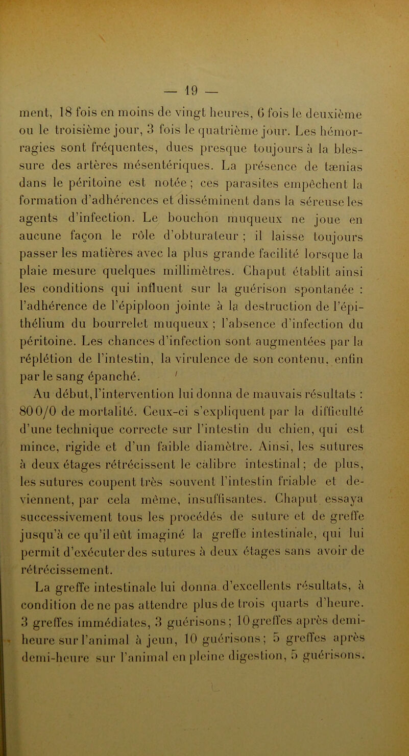 ment, 18 fois en moins de vingt heures, G fois le deuxième ou le troisième jour, 3 fois le quatrième jour. Les hémor- ragies sont fréquentes, dues presque toujours à la bles- sure des artères mésentériques. La présence de tænias dans le péritoine est notée; ces parasites empêchent la formation d’adhérences et disséminent dans la séreuse les agents d’infection. Le bouchon muqueux ne joue en aucune façon le rôle d’obturateur ; il laisse toujours passer les matières avec la plus grande facilité lorsque la plaie mesure quelques millimètres. Chaput établit ainsi les conditions qui influent sur la guérison spontanée : l’adhérence de l’épiploon jointe à la destruction de l’épi- thélium du bourrelet muqueux ; l’absence d’infection du péritoine. Les chances d’infection sont augmentées par la réplétion de l’intestin, la virulence de son contenu, enfin par le sang épanché. 1 Au début, l’intervention lui donna de mauvais résultats : 800/0 demortalité. Ceux-ci s’expliquent par la difficulté d’une technique correcte sur l’intestin du chien, qui est mince, rigide et d’un faible diamètre. Ainsi, les sutures à deux étages rétrécissent le calibre intestinal; de plus, les sutures coupent très souvent l’intestin friable et de- viennent, par cela même, insuffisantes. Chaput essaya successivement tous les procédés de suture et de greffe jusqu’à ce qu’il eût imaginé la greffe intestinale, qui lui permit d’exécuter des sutures à deux étages sans avoir de rétrécissement. La greffe intestinale lui donna d’excellents résultats, à condition de ne pas attendre plus de trois quarts d’heure. 3 greffes immédiates, 3 guérisons; lOgreffes après demi- heure sur l’animal à jeun, 10 guérisons; 5 grelfes après demi-heure sur l’animal en pleine digestion, i> guérisons.