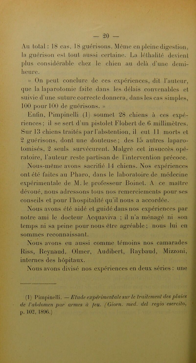 Au total : 18 cas, 18 guérisons. Môme en pleine digestion, la guérison est tout aussi certaine. La léthalité devient plus considérable chez le chien au delà d’une demi- heure. » On peut conclure de ces expériences, dit Fauteur, que la laparotomie faite dans les délais convenables et suivie d’une suture correcte donnera, dans les cas simples, 100 pour 100 de guérisons. » Enfin, Pimpinelli (1) soumet 28 chiens à ces expé- riences; il se sert d’un pistolet Flobert de G millimètres. Sur 13 chiens traités par l’abstention, il eut 11 morts et 2 guérisons, dont une douteuse; des 15 autres laparo- tomisés, 2 seuls survécurent. Malgré cet insuccès opé- ratoire, l’auteur reste partisan de l’intervention précoce. Nous-même avons sacrifié 14 chiens. Nos expériences ont été faites au Pharo, dans le laboratoire de médecine expérimentale de M. le professeur Boinet. A ce maître dévoué, nous adressons tous nos remerciements pour ses conseils et pour l’hospitalité qu’il nous a accordée. Nous avons été aidé et guidé dans nos expériences par notre ami le docteur Acquaviva ; il n’a ménagé ni son temps ni sa peine pour nous être agréable ; nous lui en sommes reconnaissant. Nous avons eu aussi comme témoins nos camarades Riss, Reynaud, Olmer, Audibert, Raybaud, Mizzoni, internes des hôpitaux. Nous avons divisé nos expériences en deux séries : une (1) Pimpinelli. — Elude expérimentale sur le traitement des plaies de l'abdomen par armes à /eu. (Giorn. med. del regio esercilo, p. 102, 1896.)