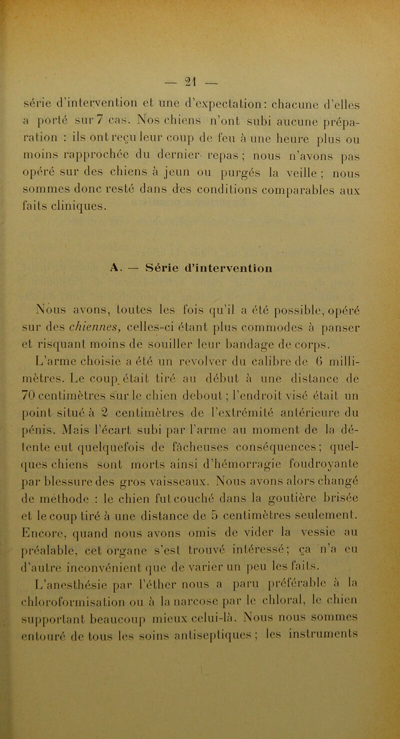 série d’intervention et une d’expectation: chacune d’elles a porté sur 7 cas. Nos chiens n’ont subi aucune prépa- ration : ils ont reçu leur coup de feu à une heure plus ou moins rapprochée du dernier repas ; nous n’avons pas opéré sur des chiens à jeun ou purgés la veille ; nous sommes donc resté dans des conditions comparables aux laits cliniques. A. — Série d’intervention Nous avons, toutes les fois qu’il a été possible, opéré sur des chiennes, celles-ci étant plus commodes à panser et risquant moins de souiller leur bandage de corps. L’arme choisie a été un revolver du calibre de 6 milli- mètres. Le coup.était tiré au début à une distance de 70 centimètres sur le chien debout ; l’endroit visé était un point situé à 2 centimètres de l’extrémité antérieure du pénis. Mais l’écart subi par l’arme au moment de la dé- tente eut quelquefois de fâcheuses conséquences; quel- ques chiens sont morts ainsi d’hémorragie foudroyante par blessure des gros vaisseaux. Nous avons alors changé de méthode : le chien fut couché dans la goutière brisée et le coup tiré à une distance de 5 centimètres seulement. Encore, quand nous avons omis de vider la vessie au préalable, cet organe s’est trouvé intéressé; ça n’a eu d’autre inconvénient que de varier un peu les laits. L’anesthésie par l’éther nous a paru préférable a la chloroformisation ou à la narcose par le chloral, le chien supportant beaucoup mieux celui-là. Nous nous sommes entouré de tous les soins antiseptiques; les instruments