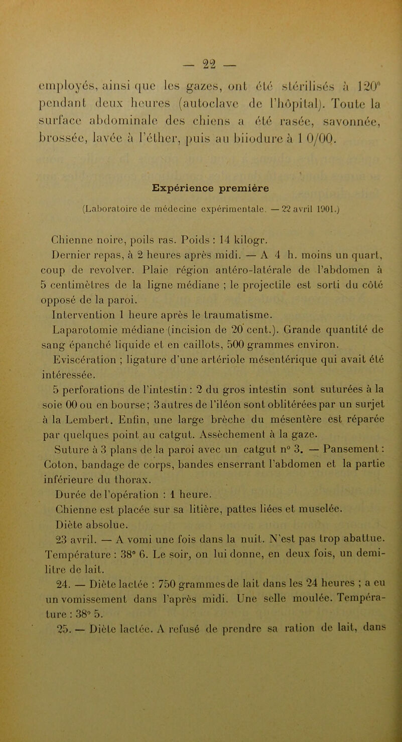 employés, ainsi ([lie les gazes, ont été stérilisés à 120 pendant deux heures (autoclave de l’hôpital). Toute la surlacc abdominale des chiens a été rasée, savonnée, brossée, lavée à l’éther, puis au biiodure à 1 0/00. Expérience première (Laboratoire de médecine expérimentale. —22 avril 1901.) Chienne noire, poils ras. Poids : 14 kilogr. Dernier repas, à 2 heures après midi. — A4 h. moins un quart, coup de revolver. Plaie région antéro-latérale de l’abdomen à 5 centimètres de la ligne médiane ; le projectile est sorti du côté opposé de la paroi. Intervention 1 heure après le traumatisme. Laparotomie médiane (incision de 20 cent.). Grande quantité de sang épanché liquide et en caillots, 500 grammes environ. Eviscération ; ligature d’une artériole mésentérique qui avait été intéressée. 5 perforations de l’intestin : 2 du gros intestin sont suturées à la soie 00 ou en bourse; 3 autres de l’iléon sont oblitérées par un surjet à la Lembert. Enfin, une large brèche du mésentère est réparée par quelques point au catgut. Assèchement à la gaze. Suture à 3 plans de la paroi avec un catgut n° 3. — Pansement : Coton, bandage de corps, bandes enserrant l’abdomen et la partie inférieure du thorax. Durée de l’opération : 1 heure. Chienne est placée sur sa litière, pattes liées et muselée. Diète absolue. 23 avril. — A vomi une fois dans la nuit. N'est pas trop abattue. Température : 38° 6. Le soir, on lui donne, en deux fois, un demi- litre de lait. 24. — Diète lactée : 750 grammes de lait dans les 24 heures ; a eu un vomissement dans l’après midi. Une selle moulée. Tempéra- ture : 38° 5. 25. — Diète lactée. A refusé de prendre sa ration de lait, dans