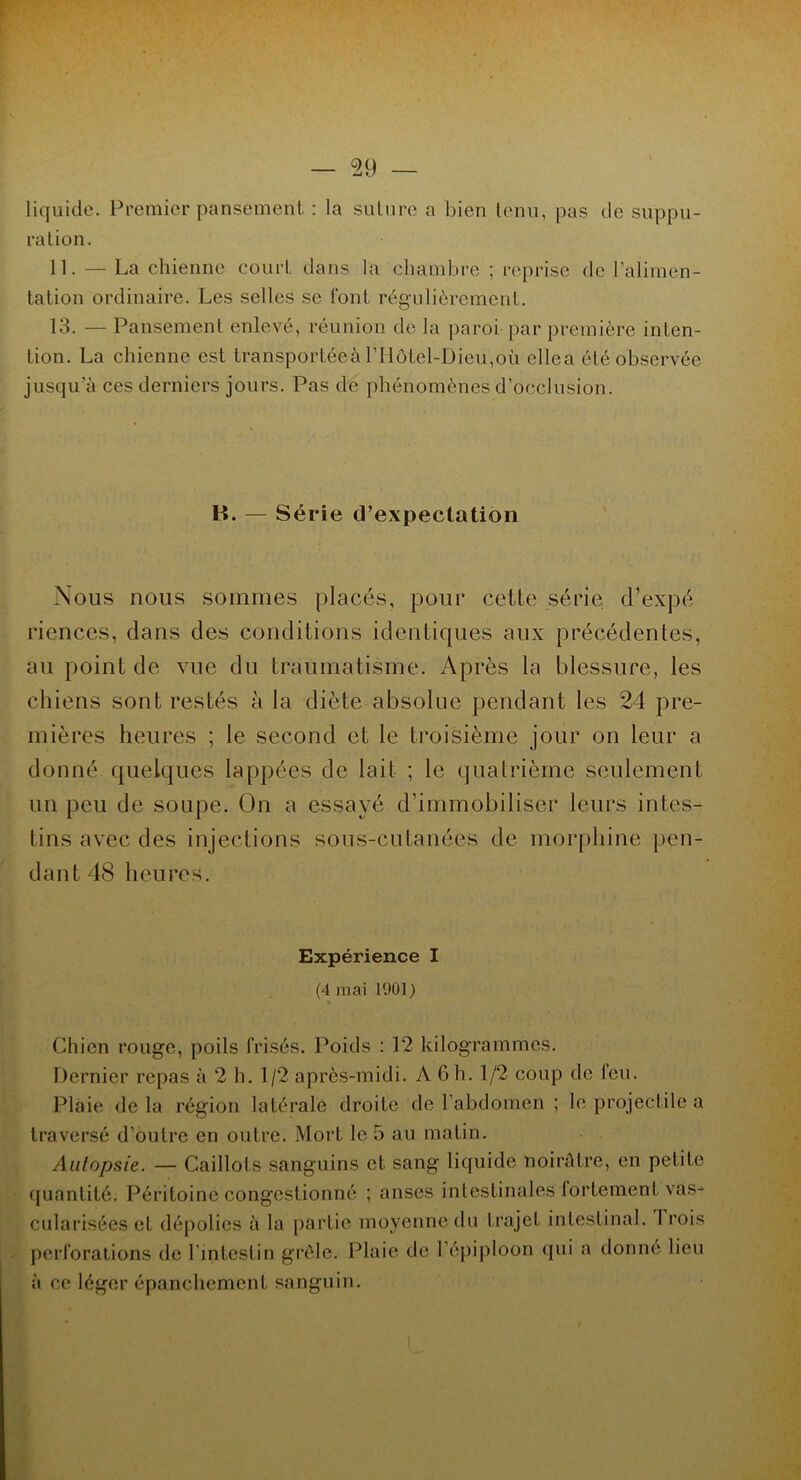 liquide. Premier pansement, : la suture a bien tenu, pas de suppu- ration. 11. — La chienne court dans la chambre ; reprise de l’alimen- tation ordinaire. Les selles se font régulièrement. 13. — Pansement enlevé, réunion de la paroi par première inten- tion. La chienne est transportée à l’Hôtel-Dieu,où ellea été observée jusqu a ces derniers jours. Pas de phénomènes d’occlusion. H. — Série d’expectation Nous nous sommes placés, pour cette série d’expé riences, clans des conditions identiques aux précédentes, au point de vue du traumatisme. Après la blessure, les chiens sont restés à la diète absolue pendant les 24 pre- mières heures ; le second et le troisième jour on leur a donné quelques lappées de lait ; le quatrième seulement un peu de soupe. On a essayé d’immobiliser leurs intes- tins avec des injections sous-cutanées de morphine pen- dant 48 heures. Expérience I (4 mai 1901 ) Chien rouge, poils frisés. Poids : 12 kilogrammes. Dernier repas à 2 h. 1/2 après-midi. A G h. 1/2 coup de leu. Plaie delà région latérale droite de l’abdomen ; le projectile a traversé d’outre en outre. Mort le 5 au matin. Autopsie. — Caillots sanguins et sang liquide noirâtre, en petite quantité. Péritoine congestionné ; anses intestinales fortement vas- cularisées et dépolies à la partie moyenne du trajet intestinal. Trois perforations de l’intestin grêle. Plaie de l’épiploon qui a donné lieu à ce léger épanchement sanguin.
