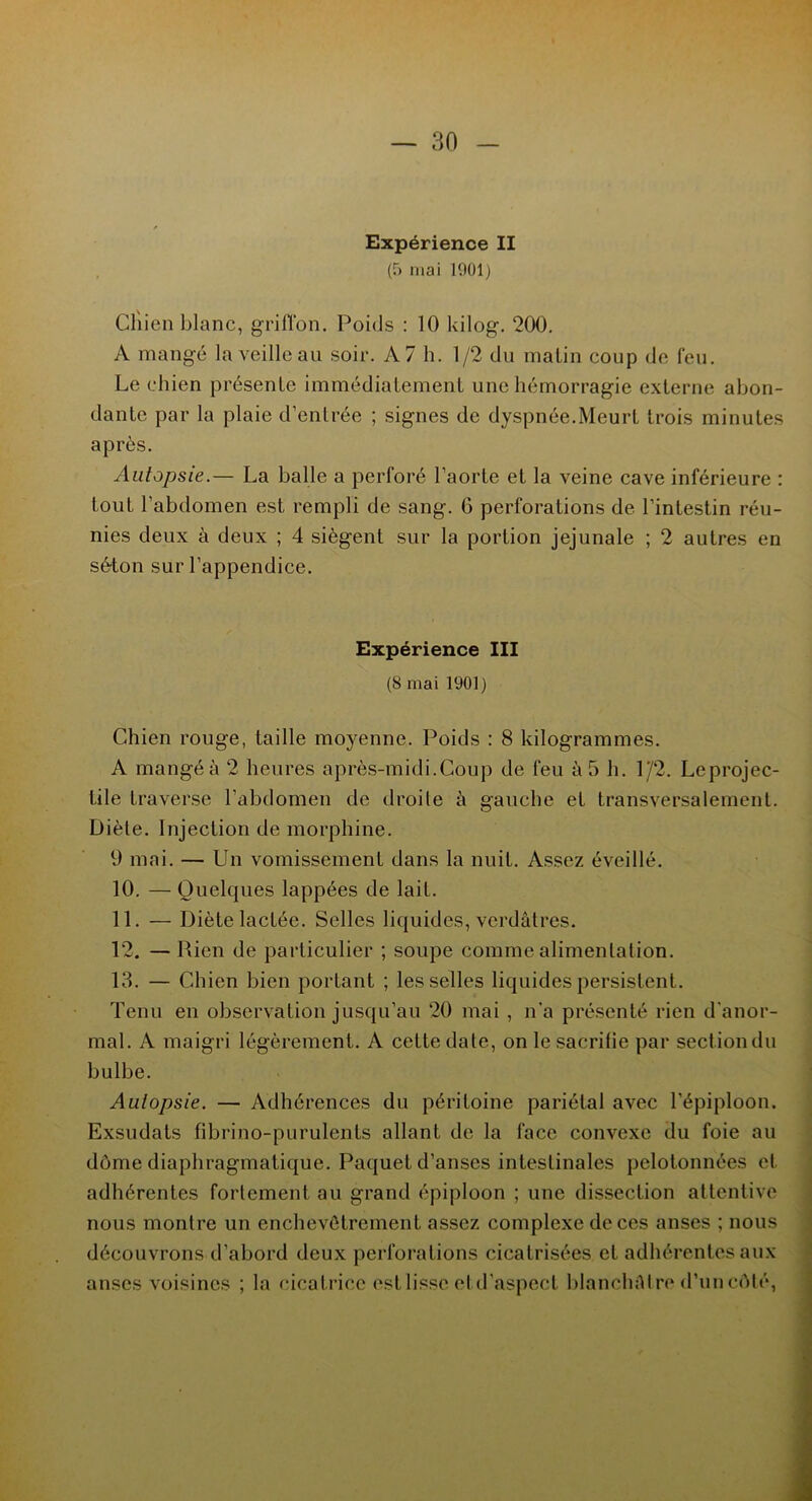Expérience II (5 mai 1901) Clîien blanc, griffon. Poids : 10 kilog. 200. A mangé la veille au soir. A 7 h. 1/2 du malin coup de feu. Le chien présente immédiatement une hémorragie externe abon- dante par la plaie d’entrée ; signes de dyspnée.Meurt trois minutes après. Autopsie.— La balle a perforé l’aorte et la veine cave inférieure : tout l’abdomen est rempli de sang. 6 perforations de l’intestin réu- nies deux à deux ; 4 siègent sur la portion jejunale ; 2 autres en séton sur l’appendice. Expérience III (8 mai 1901) Chien rouge, taille moyenne. Poids : 8 kilogrammes. A mangé à 2 heures après-midi.Coup de feu à 5 h. 1/2. Leprojec- tile traverse l’abdomen de droite à gauche et transversalement. Diète. Injection de morphine. 9 mai. — Un vomissement dans la nuit. Assez éveillé. 10. — Quelques lappées de lait. 11. — Diète lactée. Selles liquides, verdâtres. 12. — Rien de particulier ; soupe comme alimentation. 13. — Chien bien portant ; les selles liquides persistent. Tenu en observation jusqu’au 20 mai , n'a présenté rien d'anor- mal. A maigri légèrement. A cette date, on le sacrilie par sect ion du bulbe. Autopsie. — Adhérences du péritoine pariétal avec l’épiploon. Exsudais fibrino-purulents allant de la face convexe du foie au dôme diaphragmatique. Paquet d’anses intestinales pelotonnées et adhérentes fortement au grand épiploon ; une dissection attentive nous montre un enchevêtrement assez complexe de ces anses ; nous découvrons d’abord deux perforations cicatrisées et adhérentes aux anses voisines ; la cicatrice est lisse etd’aspeet blanchâtre d’un côté,