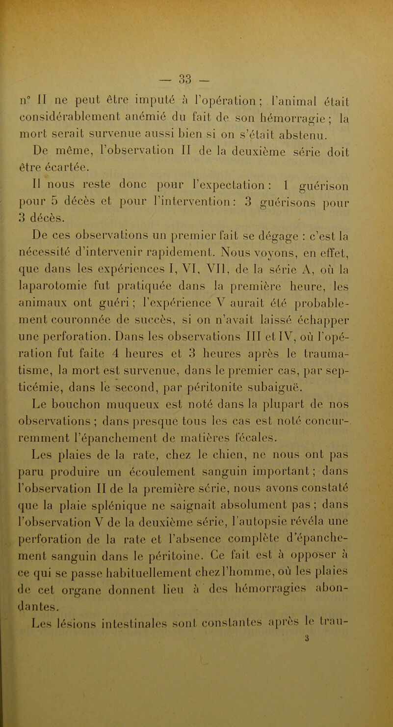 n° II ne peut être imputé à l’opération; l’animal était considérablement anémié du fait de son hémorragie; la mort serait survenue aussi bien si on s’était abstenu. De même, l’observation II de la deuxième série doit être écartée. Il nous reste donc pour l’expectation: 1 guérison pour 5 décès et pour l’intervention: 3 guérisons pour 3 décès. De ces observations un premier fait se dégage : c’est la nécessité d’intervenir rapidement. Nous voyons, en effet, que dans les expériences I, VI, Vil, de la série A, où la laparotomie fut pratiquée dans la première heure, les animaux ont guéri ; l’expérience V aurait été probable- ment couronnée de succès, si on n’avait laissé échapper une perforation. Dans les observations III et IV, où l’opé- ration fut faite 4 heures et 3 heures après le trauma- tisme, la mort est survenue, dans le premier cas, par sep- ticémie, dans le second, par péritonite subaiguë. Le bouchon muqueux est noté dans la plupart de nos observations ; dans presque tous les cas est noté concur- remment l’épanchement de matières fécales. Les plaies de la rate, chez le chien, ne nous ont pas paru produire un écoulement sanguin important; dans l’observation II de la première série, nous avons constaté que la plaie splénique ne saignait absolument pas; dans l’observation V de la deuxième série, l’autopsie révéla une perforation de la rate et l’absence complète d’épanche- ment sanguin dans le péritoine. Ce fait est h opposer à ce qui se passe habituellement chez l’homme, où les plaies de cet organe donnent lieu à des hémorragies abon- dantes. Les lésions intestinales sont constantes apres le trau- 3