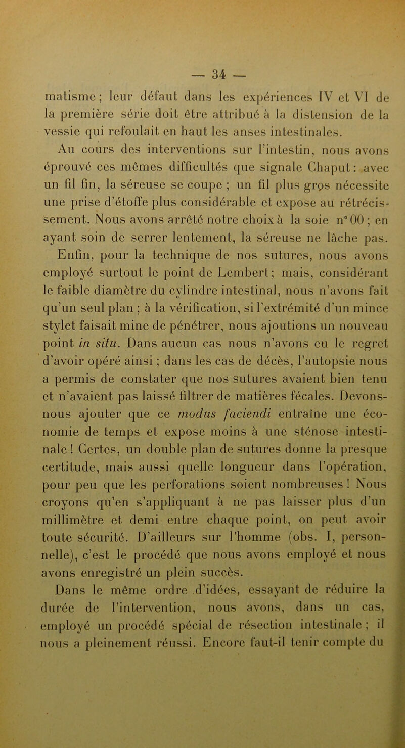 matisme; leur défaut dans les expériences IV et VI de la première série doit être attribué à la distension de la vessie qui refoulait en haut les anses intestinales. Au cours des interventions sur l’intestin, nous avons éprouvé ces mêmes difficultés que signale Chaput: avec un fil lin, la séreuse se coupe ; un fil plus grç>s nécessite une prise d’étoffe plus considérable et expose au rétrécis- sement. Nous avons arrêté notre choix à la soie n°00 ; en ayant soin de serrer lentement, la séreuse ne lâche pas. Enfin, pour la technique de nos sutures, nous avons employé surtout le point de Lembert; mais, considérant le faible diamètre du cylindre intestinal, nous n’avons fait qu’un seul plan ; à la vérification, si l’extrémité d'un mince stylet faisait mine de pénétrer, nous ajoutions un nouveau point in situ. Dans aucun cas nous n’avons eu le regret d’avoir opéré ainsi ; dans les cas de décès, l’autopsie nous a permis de constater que nos sutures avaient bien tenu et n’avaient pas laissé filtrer de matières fécales. Devons- nous ajouter que ce modus faciendi entraîne une éco- nomie de temps et expose moins à une sténose intesti- nale ! Certes, un double plan de sutures donne la presque certitude, mais aussi quelle longueur dans l’opération, pour peu que les perforations soient nombreuses ! Nous croyons qu’en s’appliquant à ne pas laisser plus d’un millimètre et demi entre chaque point, on peut avoir toute sécurité. D’ailleurs sur l’homme (obs. I, person- nelle), c’est le procédé que nous avons employé et nous avons enregistré un plein succès. Dans le même ordre d’idées, essayant de réduire la durée de l’intervention, nous avons, dans un cas, employé un procédé spécial de résection intestinale ; il nous a pleinement réussi. Encore faut-il tenir compte du