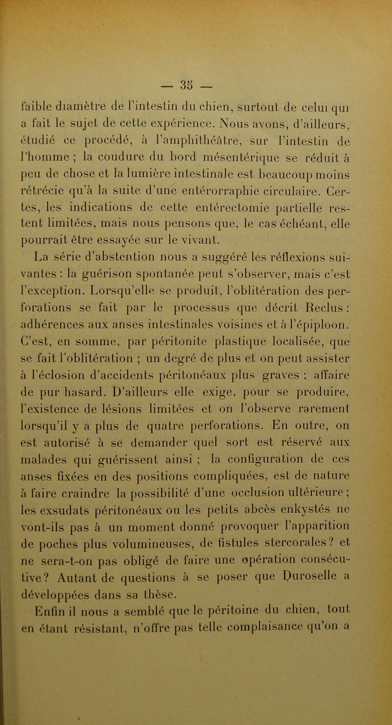 faible diamètre de l’intestin du chien, surtout de celui qui a fait le sujet de cette expérience. Nous avons, d’ailleurs, étudié ce procédé, à l’amphithéâtre, sur l’intestin de l’homme; la coudure du bord mésentérique se réduit à peu de chose et la lumière intestinale est beaucoup moins rétrécie qu’à la suite, d’une entérorraphie circulaire. Cer- tes, les indications de cette entérectomie partielle res- tent limitées, mais nous pensons que, le cas échéant, elle pourrait être essayée sur le vivant. La série d’abstention nous a suggéré les réflexions sui- vantes : la guérison spontanée peut s’observer, mais c’est l’exception. Lorsqu’elle se produit, l’oblitération des per- forations se fait par le processus que décrit Reclus : adhérences aux anses intestinales voisines et à l’épiploon. C’est, en somme, par péritonite plastique localisée, que se fait l’oblitération ; un degré de plus et on peut assister à l’éclosion d’accidents péritonéaux plus graves ; affaire de pur hasard. D’ailleurs elle exige, pour se produire, l’existence de lésions limitées et on l’observe rarement lorsqu’il y a plus de quatre perforations. En outre, on est autorisé à se demander quel sort est réservé aux malades qui guérissent ainsi ; la configuration de ces anses fixées en des positions compliquées, est de nature à faire craindre la possibilité d’une occlusion ultérieure; les exsudais péritonéaux ou les petits abcès enkystés ne vont-ils pas à un moment donné provoquer l’apparition de poches plus volumineuses, de listules stercorales? et ne sera-t-on pas obligé de faire une opération consécu- tive? Autant de questions à se poser que Duroselle a | développées dans sa thèse. Enfin il nous a semblé que le péritoine du chien, tout en étant résistant, n’offre pas telle complaisance qu’on a ■ -