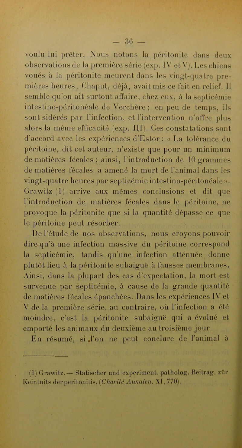 voulu lui prêter. Nous notons la péritonite dans deux observations de la première série (exp. IV et V). Les chiens voués à la péritonite meurent dans les vingt-quatre pre- mières heures. Chaput, déjà, avait mis ce fait en relief. Il semble qu’on ait surtout affaire, chez eux, à la septicémie intestino-péritonéale de Verchère ; en peu de temps, ils sont sidérés par l’infection, et l’intervention n’offre plus alors la même efficacité (exp. 111). Ces constatations sont d’accord avec les expériences d’Estor: « La tolérance du péritoine, dit cet auteur, n’existe que pour un minimum de matières fécales ; ainsi, l’introduction de 10 grammes de matières fécales a amené la mort de l’animal dans les vingt-quatre heures par septicémie intestino-péritonéale ». Grawitz (1) arrive aux mêmes conclusions et dit que l’introduction de matières fécales dans le péritoine, ne provoque la péritonite que si la quantité dépasse ce que le péritoine peut résorber. De l’étude de nos observations, nous croyons pouvoir dire qu’à une infection massive du péritoine correspond la septicémie, tandis qu’une infection atténuée donne plutôt lieu à la péritonite subaiguë à fausses membranes. Ainsi, dans la plupart des cas d’expectation, la mort est survenue par septicémie, à cause de la grande quantité de matières fécales épanchées. Dans les expériences I\ et Y de la première série, au contraire, où l’infection a été moindre, c’est la péritonite subaiguë qui a évolué et emporté les animaux du deuxième au troisième jour. En résumé, si ,1'on ne peut conclure de l’animal à (1) Grawitz. — Statischer und experimont. palholog. Beitrag. zür Keintnils derperilonitis. (Charité Annalen. XI, 770).