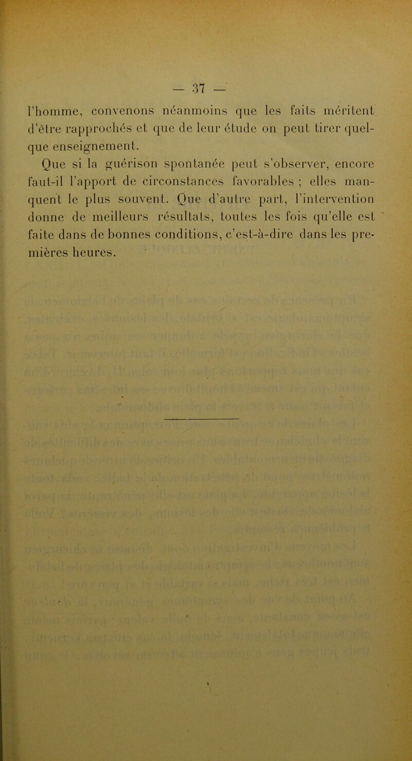 l’homme, convenons néanmoins que les faits méritent d’être rapprochés et que de leur étude on peut tirer quel- que enseignement. Que si la guérison spontanée peut s’observer, encore faut-il l’apport de circonstances favorables ; elles man- quent le plus souvent. Que d’autre part, l’intervention donne de meilleurs résultats, toutes les fois qu’elle est faite dans de bonnes conditions, c’est-à-dire dans les pre- mières heures.