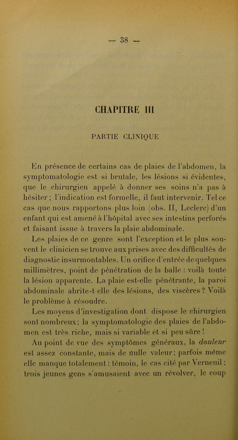 CHAPITRE III PARTIE CLINIQUE En présence de certains cas de plaies de l’abdomen, la symptomatologie est si brutale, les lésions si évidentes, que le chirurgien appelé à donner ses soins n’a pas à hésiter; l’indication est formelle, il faut intervenir. Tel ce cas que nous rapportons plus loin (obs. II, Leclerc) d’un enfant qui est amené à l’hôpital avec ses intestins perforés et faisant issue à travers la plaie abdominale. Les plaies de ce genre sont l’exception et le plus sou- vent le clinicien se trouve aux prises avec des difficultés de diagnostic insurmontables. Un orifice d’entrée de quelques millimètres, point de pénétration de la balle : voilà toute la lésion apparente. La plaie est-elle pénétrante, la paroi abdominale abrite-t-elle des lésions, des viscères? Voilà le problème à résoudre. Les moyens d’investigation dont dispose le chirurgien sont nombreux; la symptomatologie des plaies de l’abdo- men est très riche, mais si variable et si peu sure 1 Au point de vue des symptômes généraux, la douleur est assez constante, mais de nulle valeur; parfois même elle manque totalement: témoin, le cas cité par Verneuil ; trois jeunes gens s’amusaient avec un révolver, le coup