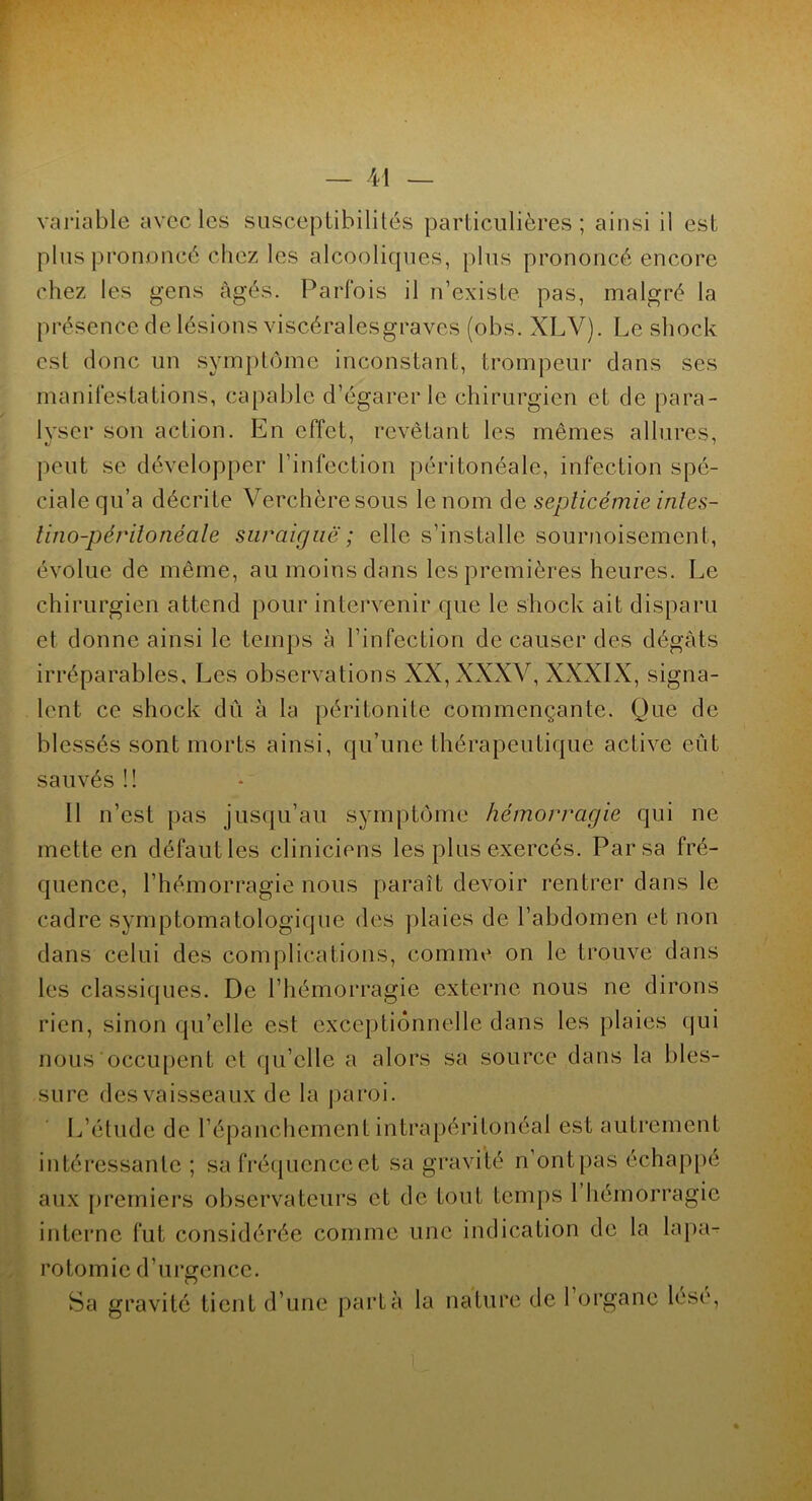 variable avec les susceptibilités particulières; ainsi il est plus prononcé chez les alcooliques, plus prononcé encore chez les gens âgés. Parfois il n’existe pas, malgré la présence de lésions viscéralesgraves (obs. XLV). Le shock est donc un symptôme inconstant, trompeur dans ses manifestations, capable d’égarer le chirurgien et de para- lyser son action. En effet, revêtant les mêmes allures, •J ' • peut se développer l’infection péritonéale, infection spé- ciale qu’a décrite Verchèresous le nom de septicémie intes- lino-péritonéale suraiguë ; elle s’installe sournoisement, évolue de même, au moins dans les premières heures. Le chirurgien attend pour intervenir que le shock ait disparu et donne ainsi le temps à l’infection de causer des dégâts irréparables. Les observations XX, XXXV, XXXIX, signa- lent ce shock dû à la péritonite commençante. Que de blessés sont morts ainsi, qu’une thérapeutique active eût sauvés !! Il n’est pas jusqu’au symptôme hémorragie qui ne mette en défaut les cliniciens les plus exercés. Par sa fré- quence, l’hémorragie nous paraît devoir rentrer dans le cadre symptomatologique des plaies de l’abdomen et non dans celui des complications, comme on le trouve dans les classiques. De l’hémorragie externe nous ne dirons rien, sinon qu’elle est exceptionnelle dans les plaies qui nous occupent et qu’elle a alors sa source dans la bles- sure des vaisseaux de la paroi. L’étude de l’épanchement intrapéritonéal est autrement intéressante ; sa fréquence et sa gravité n’ontpas échappé aux premiers observateurs et de tout temps 1 hémorragie interne fut considérée comme une indication de la lapa-^ rotomie d’urgence. Sa gravité tient d’une parta la nature de 1 organe lésé,