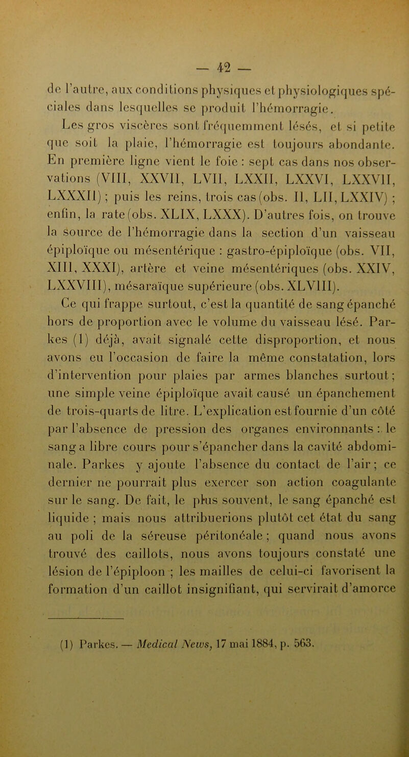 de l’autre, aux conditions physiques et physiologiques spé- ciales dans lesquelles se produit l’hémorragie. Les gros viscères sont Fréquemment lésés, et si petite que soit la plaie, l’hémorragie est toujours abondante. En première ligne vient le foie: sept cas dans nos obser- vations (VIII, XXVII, LVII, LXXII, LXXVI, LXXV1I, LXXXIl) ; puis les reins, trois cas(obs. Il, LII,LXXIV) ; enfin, la rate(obs. XLIX, LXXX). D’autres fois, on trouve la Source de l’hémorragie dans la section d’un vaisseau épiploïque ou mésentérique : gastro-épiploïque (obs. VII, XIII, XXXIj, artère et veine mésentériques (obs. XXIV, LXXVIII), mésaraïque supérieure (obs. XLV1II). Ce qui frappe surtout, c’est la quantité de sang épanché hors de proportion avec le volume du vaisseau lésé. Par- kes (1) déjà, avait signalé cette disproportion, et nous avons eu l’occasion de faire la même constatation, lors d’intervention pour plaies par armes blanches surtout; une simple veine épiploïque avait causé un épanchement de trois-quarts de litre. L’explication est fournie d’un côté par l’absence de pression des organes environnants : le sang a libre cours pour s’épancher dans la cavité abdomi- nale. Parkes y ajoute l’absence du contact de l’air; ce dernier ne pourrait plus exercer son action coagulante sur le sang. De fait, le pkis souvent, le sang épanché est liquide ; mais nous attribuerions plutôt cet état du sang au poli de la séreuse péritonéale ; quand nous avons trouvé des caillots, nous avons toujours constaté une lésion de l’épiploon ; les mailles de celui-ci favorisent la formation d’un caillot insignifiant, qui servirait d’amorce