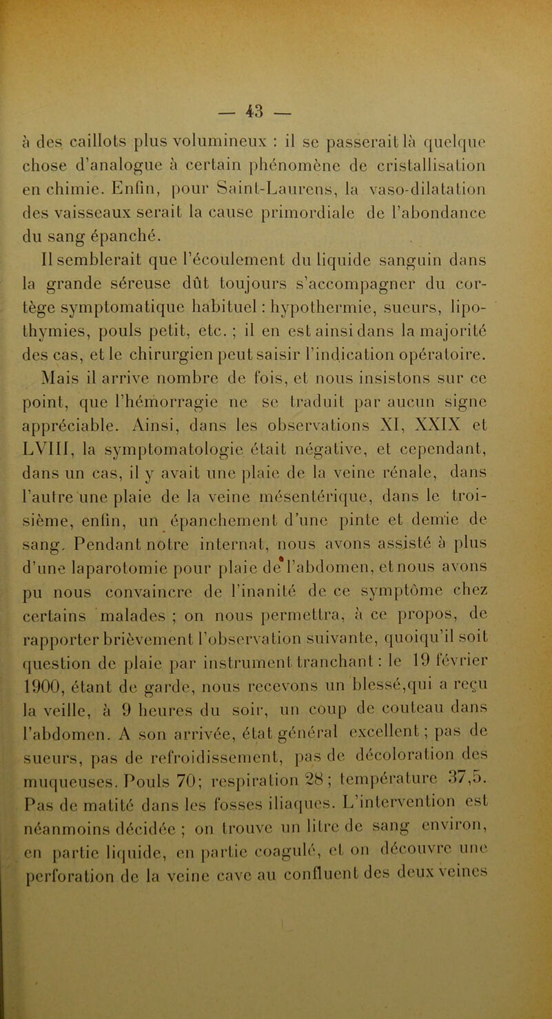 à des caillots plus volumineux : il se passerait là quelque chose d’analogue à certain phénomène de cristallisation en chimie. Enfin, pour Saint-Laurens, la vaso-dilatation des vaisseaux serait la cause primordiale de l’abondance du sang épanché. Il semblerait que l’écoulement du liquide sanguin dans la grande séreuse dût toujours s’accompagner du cor- tège symptomatique habituel : hypothermie, sueurs, lipo- thymies, pouls petit, etc.; il en est ainsi dans la majorité des cas, et le chirurgien peut saisir l’indication opératoire. Mais il arrive nombre de fois, et nous insistons sur ce point, que l’hémorragie ne se traduit par aucun signe appréciable. Ainsi, dans les observations XI, XXIX et LVI11, la symptomatologie était négative, et cependant, dans un cas, il y avait une plaie de la veine rénale, dans l’autre une plaie de la veine mésentérique, dans le troi- sième, enfin, un épanchement d’une pinte et demie de sang. Pendant notre internat, nous avons assisté à plus d’une laparotomie pour plaie de*l’abdomen, et nous avons pu nous convaincre de l’inanité de ce symptôme chez certains malades ; on nous permettra, à ce propos, de rapporter brièvement l’observation suivante, quoiqu’il soit question de plaie par instrument tranchant : le 19 février 1900, étant de garde, nous recevons un blessé,qui a reçu la veille, à 9 heures du soir, un coup de couteau dans l’abdomen. A son arrivée, état général excellent; pas de sueurs, pas de refroidissement, pas de décoloration des muqueuses. Pouls 70; respiration 28 ; température 37,5. Pas de matité dans les fosses iliaques. L’intervention est néanmoins décidée ; on trouve un litre de sang environ, en partie liquide, en partie coagulé, et on découvre une perforation de la veine cave au confluent des deux veines