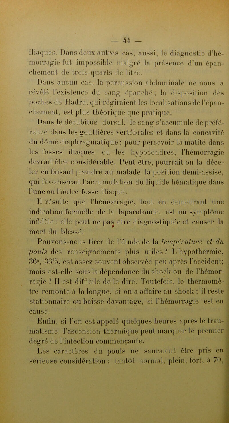 iliaques. Dans deux autres cas, aussi, le diagnostic d'hé- morragie fut impossible malgré la présence d’un épan- chement de trois-quarts de litre. Dans aucun cas, la percussion abdominale ne nous a révélé l'existence du sang épanché; la disposition des poches de Hadra, qui régiraient les localisations de l’épan- chement, est plus théorique que pratique. Dans le décubitus dorsal, le sang s’accumule de préfé- rence dans les gouttières vertébrales et dans la concavité du dôme diaphragmatique ; pour percevoir la matité dans les fosses iliaques ou les hypocondres, l’hémorragie devrait être considérable. Peut-être, pourrait-on la déce- ler en faisant prendre au malade la position demi-assise, qui favoriserait l’accumulation du liquide hématique dans l’iine ou l’autre fosse iliaque. 11 résulte que l’hémorragie, tout en demeurant une indication formelle de la laparotomie, est un symptôme infidèle ; elle peut ne pas être diagnostiquée et causer la mort du blessé. Pouvons-nous tirer de l’étude de la température et du pouls des renseignements plus utiles? L’hypothermie, 36°, 36°5, est assez souvent observée peu après l’accident; mais est-elle sous la dépendance du shock ou de l’hémor- ragie? Il est difficile de le dire. Toutefois, le thermomè- tre remonte à la longue, si on a affaire au shock ; il reste stationnaire ou baisse davantage, si l’hémorragie est en cause. Enfin, si l’on est appelé quelques heures après le trau- matisme, l’ascension thermique peut marquer le premier degré de l’infection commençante. Les caractères du pouls ne sauraient être pris en sérieuse considération : tantôt normal, plein, fort, à 70,