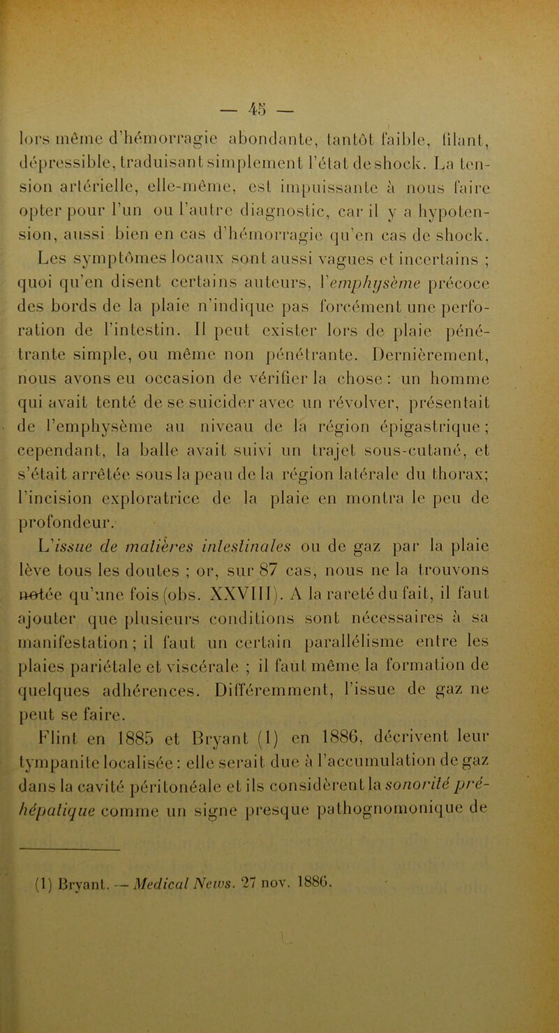 lors môme d’hémorragie abondante, tantôt faible, filant, dépressible, traduisant simplement l’état deshock. La ten- sion artérielle, elle-même, est impuissante à nous faire opter pour l’un ou l’autre diagnostic, car il y a hypoten- sion, aussi bien en cas d’hémorragie qu’en cas de shock. Les symptômes locaux sont aussi vagues et incertains ; quoi qu’en disent certains auteurs, Y emphysème précoce des bords de la plaie n’indique pas forcément une perfo- ration de l'intestin. Il peut exister lors de plaie péné- trante simple, ou même non pénétrante. Dernièrement, nous avons eu occasion de vérifier la chose: un homme qui avait tenté de se suicider avec un révolver, présentait de l’emphysème au niveau de la région épigastrique; cependant, la balle avait suivi un trajet sous-cutané, et s’était arrêtée sous la peau de la région latérale du thorax; l’incision exploratrice de la plaie en montra le peu de profondeur. L'issue de matières intestinales ou de gaz par la plaie lève tous les doutes ; or, sur 87 cas, nous ne la trouvons notée qu’une fois(obs. XXVIII). A la rareté du fait, il faut ajouter que plusieurs conditions sont nécessaires à sa manifestation ; il faut un certain parallélisme entre les plaies pariétale et viscérale ; il faut même la formation de quelques adhérences. Différemment, l’issue de gaz 11e peut se faire. Flint en 1885 et Bryant (1) en 1886, décrivent leur lympanite localisée : elle serait due à l’accumulation de gaz dans la cavité péritonéale et ils considèrent la sonorité pré- hépatique comme un signe presque pathognomonique de (1) Bryant. — Medical News. 27 nov. 1880.
