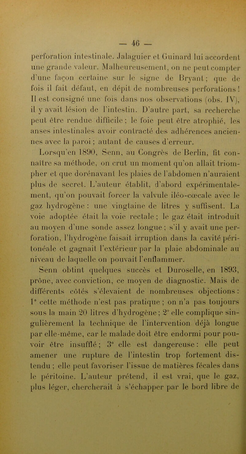perforation intestinale. Jalaguier et Guinard lui accordent une grande valeur. Malheureusement, on ne peut compter d’une façon certaine sur le signe de Bryant; que de fois il fait défaut, en dépit de nombreuses perforations! Il est consigné une fois dans nos observations (obs. IV), il y avait lésion de l’intestin. D’autre part, sa recherche peut être rendue difficile ; le foie peut être atrophié, les anses intestinales avoir contracté des adhérences ancien- nes avec la paroi ; autant de causes d’erreur. Lorsqu’en 1890, Senn, au Congrès de Berlin, fit con- naître sa méthode, on crut un moment qu’on allait triom- pher et que dorénavant les plaies de l'abdomen n’auraient plus de secret. L’auteur établit, d’abord expérimentale- ment, qu’on pouvait forcer la valvule iléo-cœcale avec le gaz hydrogène : une vingtaine de litres y suffisent. La voie adoptée était la voie rectale ; le gaz était introduit au moyen d’une sonde assez longue ; s’il y avait une per- foration, l’hydrogène faisait irruption dans la cavité péri- tonéale et gagnait l’extérieur par la plaie abdominale au niveau de laquelle on pouvait l’enflammer. Senn obtint quelques succès et Duroselle, en 1893, prône, avec conviction, ce moyen de diagnostic. Mais de différents côtés s’élevaient de nombreuses objections : 1° cette méthode n’est pas pratique ; on n’a pas toujours sous la main 20 litres d’hydrogène; 2° elle complique sin- gulièrement la technique de l’intervention déjà longue par elle-même, car le malade doit être endormi pour pou- voir être insufflé; 3° elle est dangereuse: elle peut amener une rupture de l’intestin trop fortement dis- tendu ; elle peut favoriser l’issue de matières fécales dans le péritoine. L’auteur prétend, il est vrai, que le gaz, plus léger, chercherait à s’échapper par le bord libre de