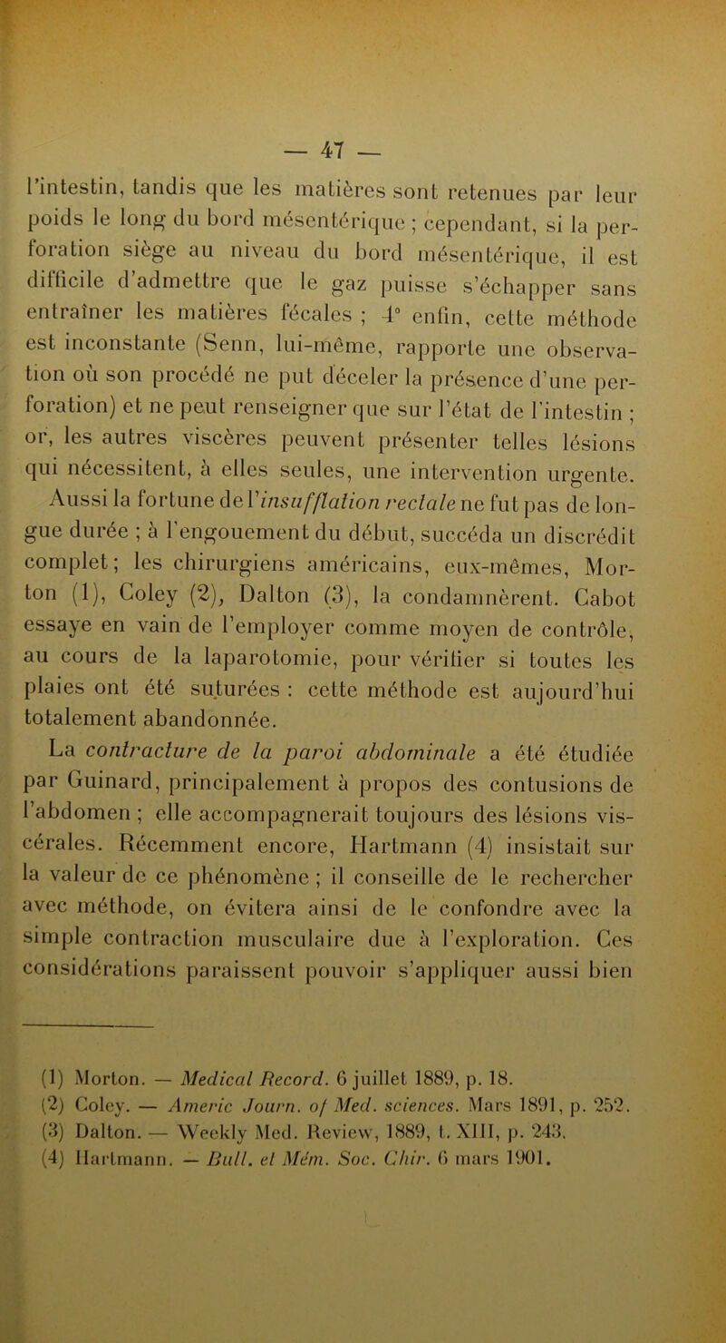 l’intestin, tandis que les matières sont retenues par leur poids le long du bord mésentérique ; cependant, si la per- foration siège au niveau du bord mésentérique, il est dilticile d’admettre que le gaz puisse s’échapper sans entraîner les matières fécales ; 4° enfin, cette méthode est inconstante (Senn, lui-même, rapporte une observa- tion ou son procédé ne put déceler la présence d’une per- foration) et ne peut renseigner que sur l’état de l’intestin ; 01, les autres viscères peuvent présenter telles lésions qui nécessitent, à elles seules, une intervention urgente. Aussi la fortune àcY insufflation rectale ne fut pas de lon- gue durée ; à l’engouement du début, succéda un discrédit complet; les chirurgiens américains, eux-mêmes, Mor- ton (1), Coley (2), Dalton (3), la condamnèrent. Cabot essaye en vain de l’employer comme moyen de contrôle, au cours de la laparotomie, pour véritier si toutes les plaies ont été suturées : cette méthode est aujourd’hui totalement abandonnée. La contracture cle la paroi abdominale a été étudiée par Guinard, principalement à propos des contusions de l’abdomen ; elle accompagnerait toujours des lésions vis- cérales. Récemment encore, Hartmann (4) insistait sur la valeur de ce phénomène ; il conseille de le rechercher avec méthode, on évitera ainsi de le confondre avec la simple contraction musculaire due à l’exploration. Ces considérations paraissent pouvoir s’appliquer aussi bien (1) Morton. — Medical Record. 6 juillet 1889, p. 18. (2) Coley. — Americ Journ. of Med. sciences. Mars 1891, p. 252. (3) Dalton. — Weekly Med. Review, 1889, t. XIII, p. 243. (4) Hartmann. — Bail, et Mém. Soc. Ghir. G mars 1901.