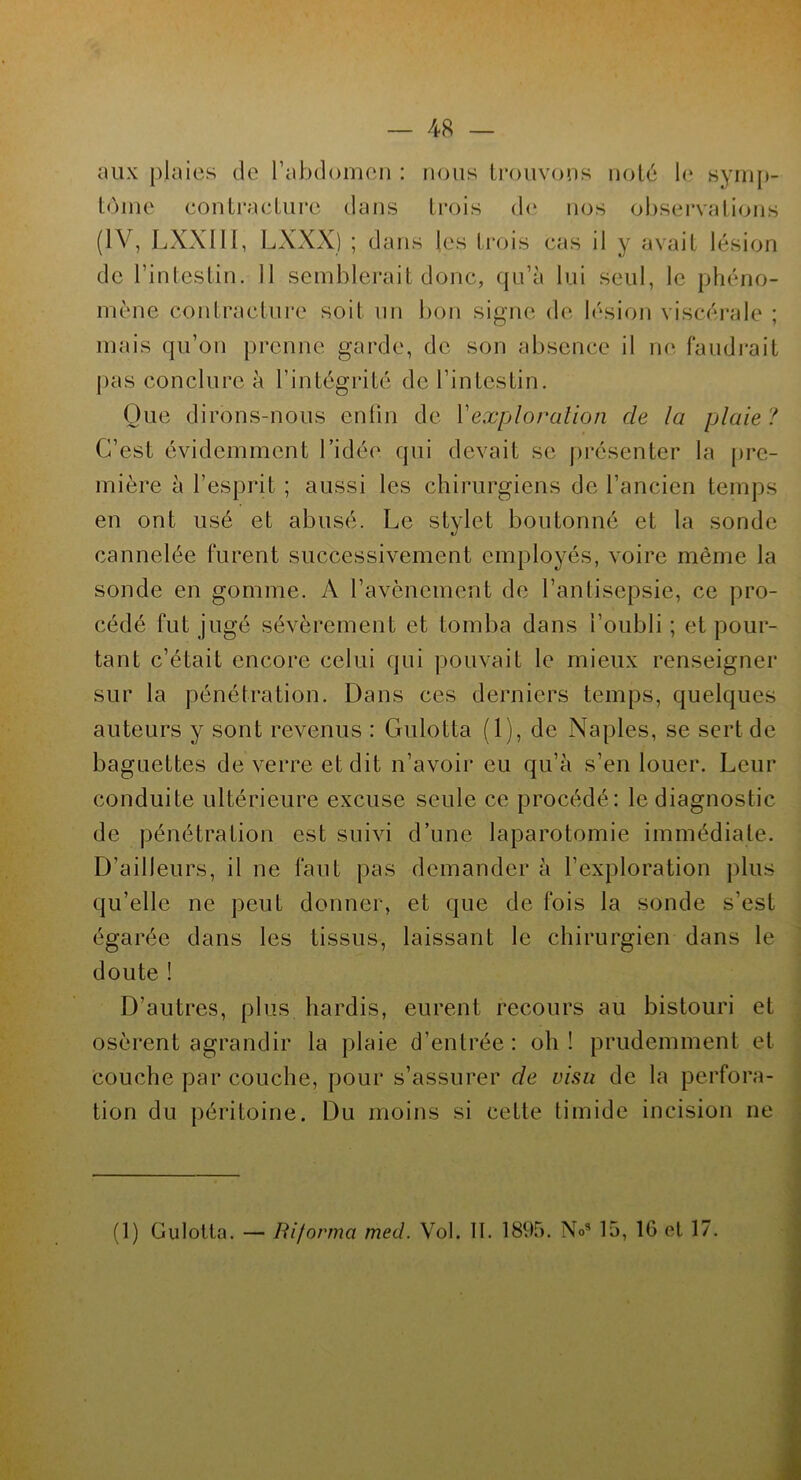 aux plaies de l’abdomen : nous trouvons noté le symp- tôme contracture dans trois de nos observations (IV, LXXI11, LXXX) ; dans les trois cas il y avait lésion de l’intestin. 11 semblerait donc, qu’à lui seul, le phéno- mène contracture soit un bon signe de lésion viscérale ; mais qu’on prenne garde, de son absence il ne faudrait pas conclure à l’intégrité de l’intestin. Que dirons-nous enfin de Y exploration de la plaie ? C’est évidemment l’idée qui devait se présenter la pre- mière à l’esprit ; aussi les chirurgiens de l’ancien temps en ont usé et abusé. Le stylet boutonné et la sonde cannelée furent successivement employés, voire même la sonde en gomme. A l’avènement de l’antisepsie, ce pro- cédé fut jugé sévèrement et tomba dans l’oubli ; et pour- tant c’était encore celui qui pouvait le mieux renseigner sur la pénétration. Dans ces derniers temps, quelques auteurs y sont revenus : Gulotta (1), de Naples, se sert de baguettes de verre et dit n’avoir eu qu’à s’en louer. Leur conduite ultérieure excuse seule ce procédé: le diagnostic de pénétration est suivi d’une laparotomie immédiate. D’ailleurs, il ne faut pas demander à l’exploration plus qu’elle ne peut donner, et que de fois la sonde s’est égarée dans les tissus, laissant le chirurgien dans le doute î D’autres, plus hardis, eurent recours au bistouri et osèrent agrandir la plaie d’entrée: oh! prudemment et couche par couche, pour s’assurer de visu de la perfora- tion du péritoine. Du moins si cette timide incision ne (1) Culotta. — Ri/orma med. Vol. II. 1895. Nos 15, 16 et 17.