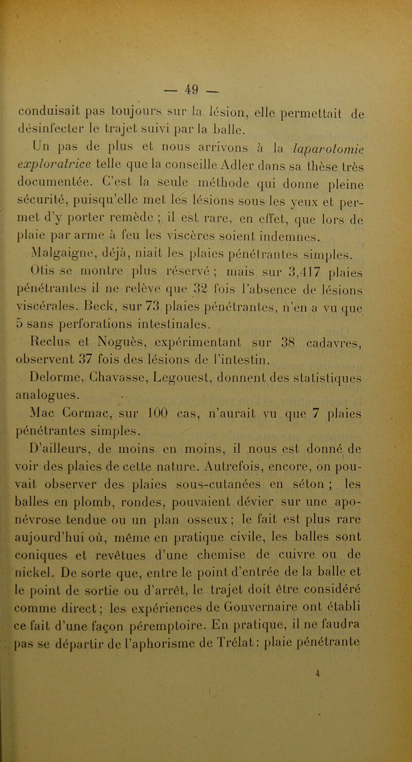 conduisait pas toujours sur la lésion, elle permettait de désinfecter le trajet suivi par la balle. Un pas de plus et nous arrivons à la laparotomie exploratrice telle que la conseille Adler dans sa thèse très documentée. C’est la seule méthode qui donne pleine sécurité, puisqu’elle met les lésions sous les yeux et per- met d’y porter remède ; il est rare, en effet, que lors de plaie par arme à feu les viscères soient indemnes. Malgaigne, déjà, niait les plaies pénétrantes simples. Otis se montre plus réservé; mais sur 3,417 plaies pénétrantes il ne relève que 32 fois l’absence de lésions viscérales. Beck, sur 73 plaies pénétrantes, n’en a vu que 5 sans perforations intestinales. Reclus et Noguès, expérimentant sur 38 cadavres, observent 37 fois des lésions de l’intestin. Delorme, Chavasse, Legouest, donnent des statistiques analogues. Mac Cormac, sur 100 cas, n’aurait vu que 7 plaies pénétrantes simples. D’ailleurs, de moins en moins, il nous est donné de voir des plaies de cette nature. Autrefois, encore, on pou- vait observer des plaies sous-cutanées en séton ; les balles en plomb, rondes, pouvaient dévier sur une apo- névrose tendue ou un plan osseux ; le fait est plus rare aujourd’hui où, même en pratique civile, les balles sont coniques et revêtues d’une chemise de cuivre ou de nickel. De sorte que, entre le point d’entrée de la balle et le point de sortie ou d’arrêt, le trajet doit être considéré comme direct; les expériences de Gouvernaire ont établi ce fait d’une façon péremptoire. En pratique, il ne faudra pas se départir de l’aphorisme de Trélat : plaie pénétrante