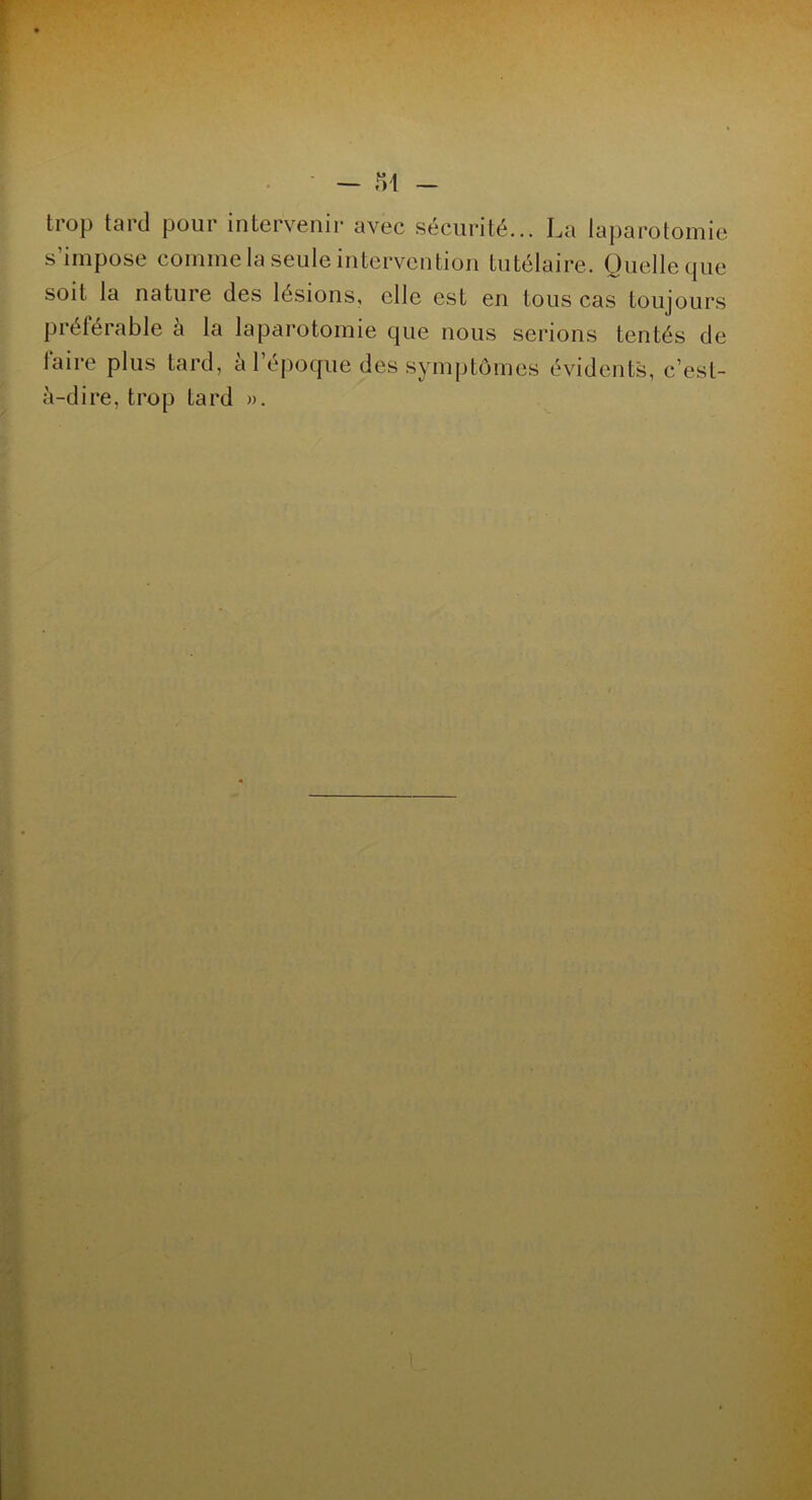 trop tard pour intervenir avec sécurité... La laparotomie s’impose comme la seule intervention tutélaire. Quelle que soit la nature des lésions, elle est en tous cas toujours préférable à la laparotomie que nous serions tentés de laire plus tard, a 1 époque des symptômes évidents, c’est- à-dire, trop tard ».