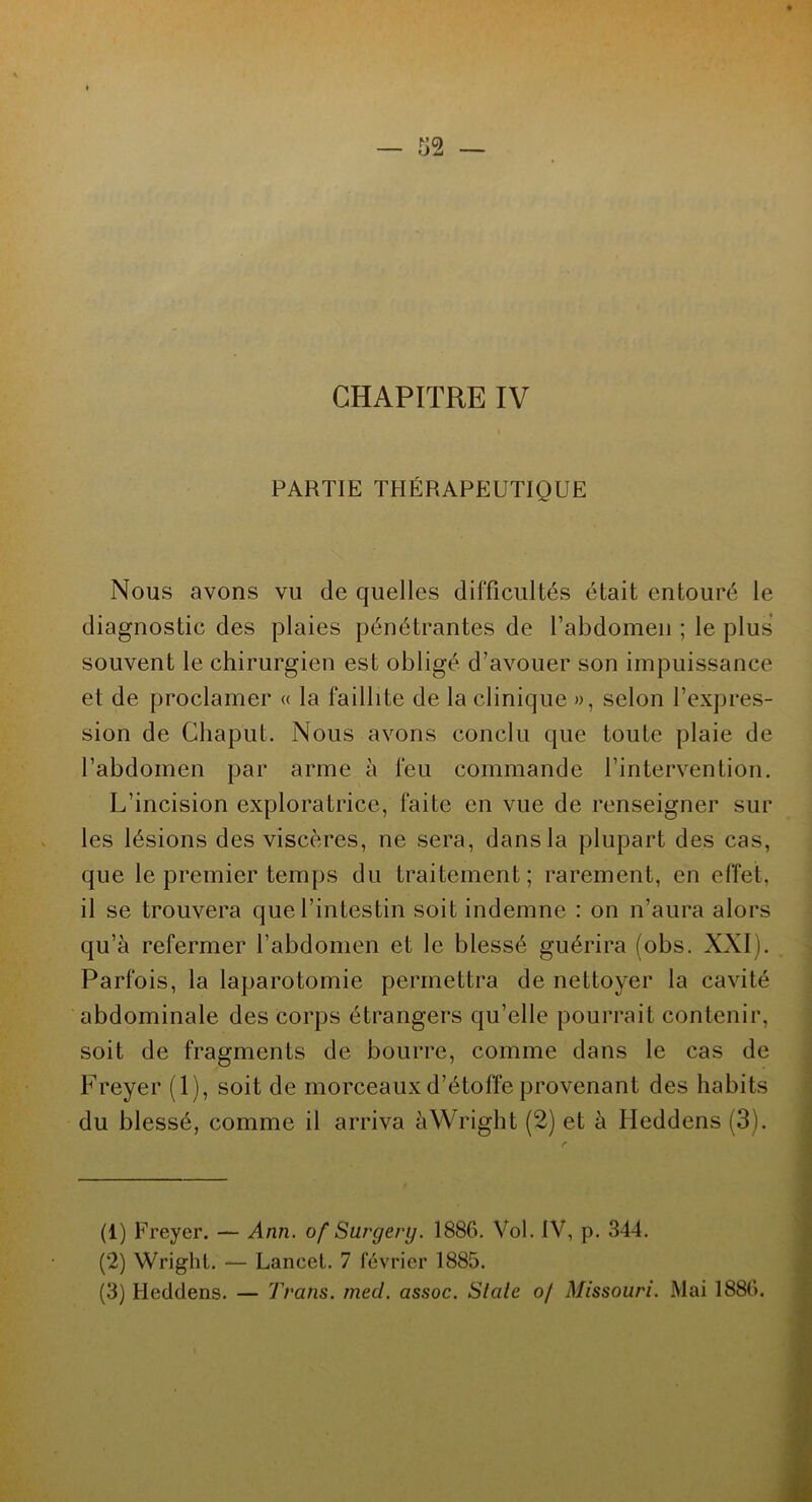 PARTIE THÉRAPEUTIQUE Nous avons vu de quelles difficultés était entouré le diagnostic des plaies pénétrantes de l’abdomen ; le plus souvent le chirurgien est obligé d’avouer son impuissance et de proclamer « la faillite de la clinique », selon l’expres- sion de Chaput. Nous avons conclu que toute plaie de l’abdomen par arme à feu commande l’intervention. L’incision exploratrice, faite en vue de renseigner sur les lésions des viscères, ne sera, dans la plupart des cas, que le premier temps du traitement; rarement, en effet, il se trouvera que l’intestin soit indemne : on n’aura alors qu’à refermer l’abdomen et le blessé guérira (obs. XXI). Parfois, la laparotomie permettra de nettoyer la cavité abdominale des corps étrangers qu’elle pourrait contenir, soit de fragments de bourre, comme dans le cas de Freyer (1), soit de morceaux d’étoffe provenant des habits du blessé, comme il arriva à Wright (2) et à Heddens (3). (1) Freyer. — Ann. of Surgery. 1886. Vol. IV, p. 344. (2) Wright. — Lancet. 7 février 1885. (3) Heddens. — Trans. med. assoc. St ale of Missouri. Mai 1886.