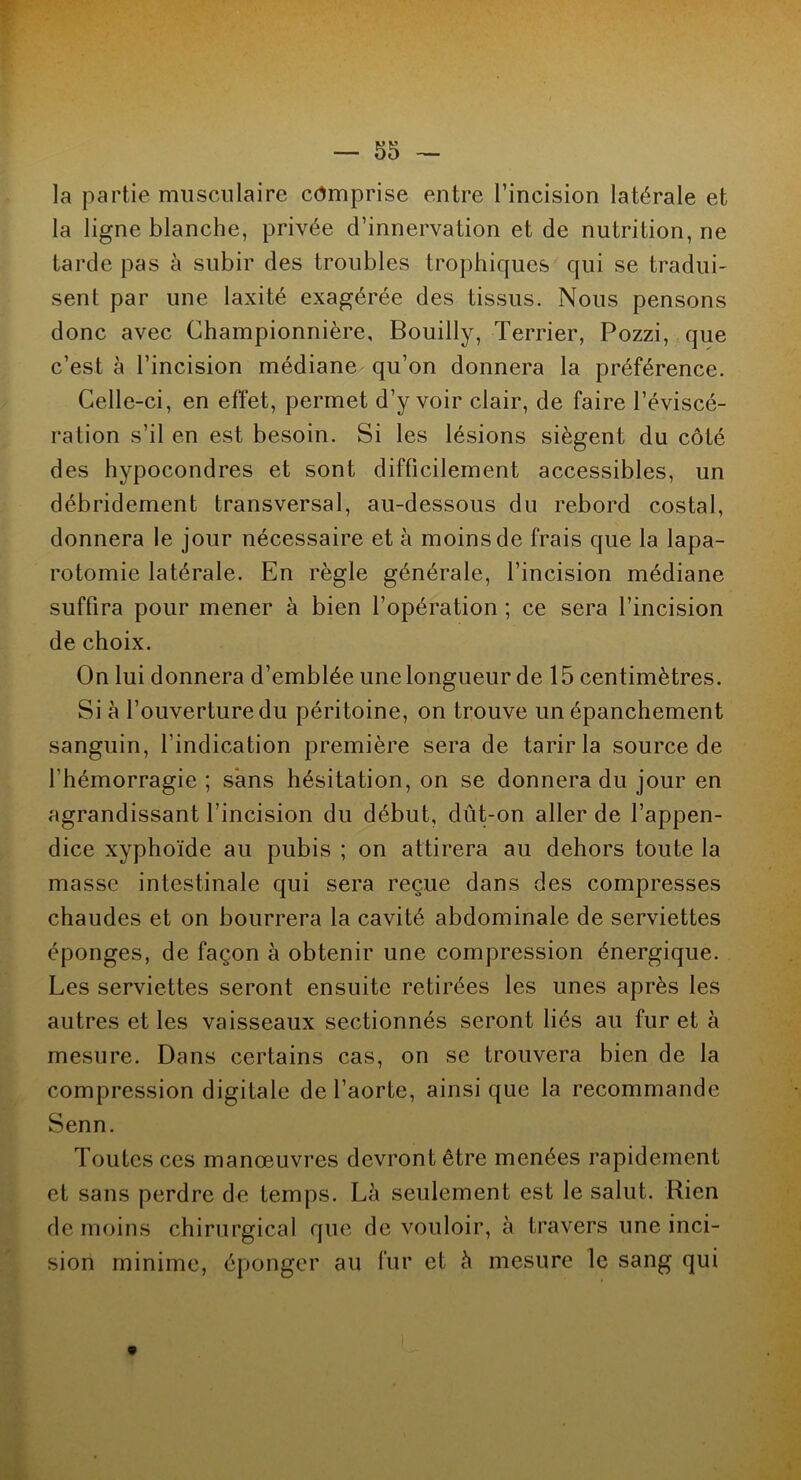 la partie musculaire comprise entre l’incision latérale et la ligne blanche, privée d’innervation et de nutrition, ne tarde pas à subir des troubles trophiques qui se tradui- sent par une laxité exagérée des tissus. Nous pensons donc avec Championnière, Bouilly, Terrier, Pozzi, que c’est à l’incision médiane qu’on donnera la préférence. Celle-ci, en effet, permet d’y voir clair, de faire l’éviscé- ration s’il en est besoin. Si les lésions siègent du côté des hypocondres et sont difficilement accessibles, un débridement transversal, au-dessous du rebord costal, donnera le jour nécessaire et à moins de frais que la lapa- rotomie latérale. En règle générale, l’incision médiane suffira pour mener à bien l’opération ; ce sera l’incision de choix. On lui donnera d’emblée une longueur de 15 centimètres. Si à l’ouverture du péritoine, on trouve un épanchement sanguin, l’indication première sera de tarir la source de l’hémorragie ; sans hésitation, on se donnera du jour en agrandissant l’incision du début, dût-on aller de l’appen- dice xyphoïde au pubis ; on attirera au dehors toute la masse intestinale qui sera reçue dans des compresses chaudes et on bourrera la cavité abdominale de serviettes éponges, de façon à obtenir une compression énergique. Les serviettes seront ensuite retirées les unes après les autres et les vaisseaux sectionnés seront liés au fur et à mesure. Dans certains cas, on se trouvera bien de la compression digitale de l’aorte, ainsique la recommande Senn. Toutes ces manœuvres devront être menées rapidement et sans perdre de temps. Là seulement est le salut. Rien de moins chirurgical que de vouloir, à travers une inci- sion minime, éponger au fur et à mesure le sang qui *