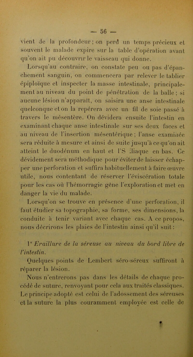 vient de la profondeur ; ori perd un temps précieux et souvent le malade expire sur la table d’opération avant qu’on ait pu découvrir le vaisseau qui donne. Lorsqu’au contraire, on constate peu ou pas d’épan- chement sanguin, on commencera par relever le tablier épiploïque et inspecter la masse intestinale, principale- ment au niveau du point de pénétration de la balle; si aucune lésion n’apparaît, on saisira une anse intestinale quelconque et on la repérera avec un fil de soie passé à travers le mésentère. On dévidera ensuite l’intestin en examinant chaque anse intestinale sur ses deux faces et au niveau de l’insertion mésentérique; l’anse examinée sera réduite à mesure et ainsi de suite jusqu’à ce qu'on ait atteint le duodénum en haut et l’S iliaque en bas. Ce dévidement sera méthodique pour éviter de laisser échap- per une perforation et suffira habituellement à faire œuvre utile, nous contentant de réserver l’éviscération totale pour les cas où l’hémorragie gêne l’exploration et met en danger la vie du malade. Lorsqu’on se trouve en présence d’une perforation, il faut étudier sa topographie, sa forme, ses dimensions, la conduite à tenir variant avec chaque cas. A ce propos, nous décrirons les plaies de l’intestin ainsi qu’il suit: 1° Eraillure de la séreuse au niveau du bord libre de V intestin. Quelques points de Lembert séro-séreux suffiront à réparer la lésion. Nous n’entrerons pas dans les détails de chaque pro- cédé de suture, renvoyant pour cela aux traités classiques. Le principe adopté est celui de l’adossement des séreuses « et la suture la plus couramment employée est celle de