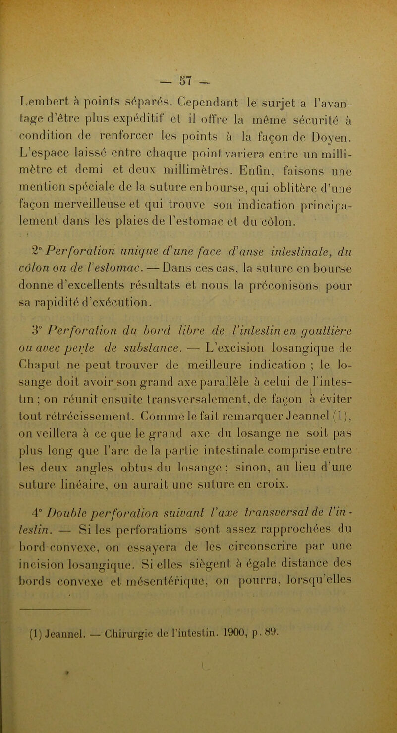 Lembert à points séparés. Cependant le surjet a l’avan- tage d’être plus expéditif el il offre la même sécurité à condition de renforcer les points à la façon de Doyen. L’espace laissé entre chaque pointvariera entre un milli- mètre et demi et deux millimètres. Enfin, faisons une mention spéciale de la suture en bourse, qui oblitère d’une façon merveilleuse et qui trouve son indication principa- lement dans les plaies de l’estomac et du côlon. 2° Perforation unique cl une face danse intestinale, du côlon ou de Vestomac. — Dans ces cas, la suture en bourse donne d’excellents résultats et nous la préconisons pour sa rapidité d’exécution. 3° Perforation du bord libre de l’intestin en gouttière ou avec perte de substance. — L’excision losangique de Chaput ne peut trouver de meilleure indication ; le lo- sange doit avoir son grand axe parallèle à celui de l’intes- tin ; on réunit ensuite transversalement, de façon à éviter tout rétrécissement. Comme le fait remarquer Jeannel (1 ), on veillera à ce que le grand axe du losange ne soit pas plus long que l’arc delà partie intestinale comprise entre les deux angles obtus du losange; sinon, au lieu d’une suture linéaire, on aurait une suture en croix. A0 Double perforation suivant l’axe transversal de l’in- testin. — Si les perforations sont assez rapprochées du bord convexe, on essayera de les circonscrire par une incision losangique. Si elles siègent à égale distance des bords convexe et mésentérique, on pourra, lorsqu’elles (1) Jeannel. — Chirurgie de l’intestin. 1900, p. 89. f