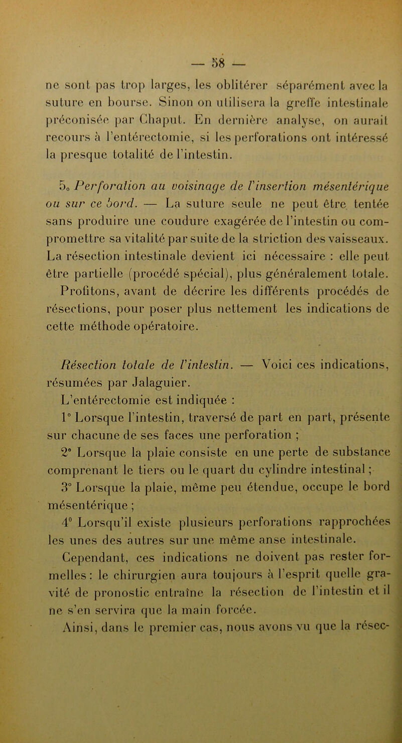 ne sont pas trop larges, les oblitérer séparément avec la suture en bourse. Sinon on utilisera la greffe intestinale préconisée par Ghaput. En dernière analyse, on aurait recours à l’entérectomie, si les perforations ont intéressé la presque totalité de l’intestin. 50 Perforation au voisinage de Vinsertion mésentérique ou sur ce bord. — La suture seule ne peut être tentée sans produire une coudure exagérée de l’intestin ou com- promettre sa vitalité par suite de la striction des vaisseaux. La résection intestinale devient ici nécessaire : elle peut être partielle (procédé spécial), plus généralement totale. Profitons, avant de décrire les différents procédés de résections, pour poser plus nettement les indications de cette méthode opératoire. Résection totale de Vintestin. — Voici ces indications, résumées par Jalaguier. L’entérectomie est indiquée : 1° Lorsque l’intestin, traversé de part en part, présente sur chacune de ses faces une perforation ; 2° Lorsque la plaie consiste en une perte de substance comprenant le tiers ou le quart du cylindre intestinal ; 3° Lorsque la plaie, même peu étendue, occupe le bord mésentérique ; 4° Lorsqu’il existe plusieurs perforations rapprochées les unes des autres sur une même anse intestinale. Cependant, ces indications ne doivent pas rester for- melles: le chirurgien aura toujours à l’esprit quelle gra- vité de pronostic entraîne la résection de 1 intestin et il ne s’en servira que la main forcée. Ainsi, dans le premier cas, nous avons vu que la résec-