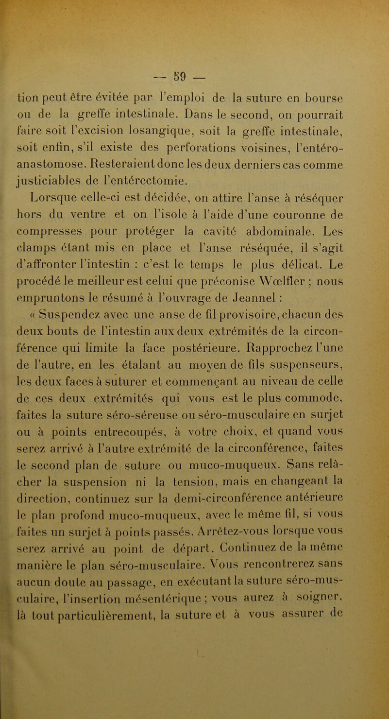tion peut être évitée par l’emploi de la suture en bourse ou de la greffe intestinale. Dans le second, on pourrait faire soit l’excision losangicjue, soit la greffe intestinale, soit enlin, s’il existe des perforations voisines, l’entéro- anastomose. Resteraient donc les deux derniers cas comme justiciables de l’entérectomie. Lorsque celle-ci est décidée, on attire l’anse à réséquer hors du ventre et on l’isole à l’aide d’une couronne de compresses pour protéger la cavité abdominale. Les clamps étant mis en place et l’anse réséquée, il s’agit d’affronter l’intestin : c’est le temps le plus délicat. Le procédé le meilleur est celui que préconise Wœlfler ; nous empruntons le résumé à l’ouvrage de Jeannel : « Suspendez avec une anse de fil provisoire, chacun des deux bouts de l’intestin aux deux extrémités de la circon- férence qui limite la face postérieure. Rapprochez l’une de l’autre, en les étalant au moyen de fils suspenseurs, les deux faces à suturer et commençant au niveau de celle de ces deux extrémités qui vous est le plus commode, faites la suture séro-séreuse ou séro-musculaire en surjet ou à points entrecoupés, à votre choix, et quand vous serez arrivé à l’autre extrémité de la circonférence, faites le second plan de suture ou muco-muqueux. Sans relâ- cher la suspension ni la tension, mais en changeant la direction, continuez sur la demi-circonférence antérieure le plan profond muco-muqueux, avec le même fil, si vous faites un surjet à points passés. Arrêtez-vous lorsque vous serez arrivé au point de départ. Continuez de la même manière le plan séro-musculaire. Vous rencontrerez sans aucun doute au passage, en exécutant la suture séro-mus- culaire, l’insertion mésentérique ; vous aurez à soigner, là tout particulièrement, la suture et à vous assurer de
