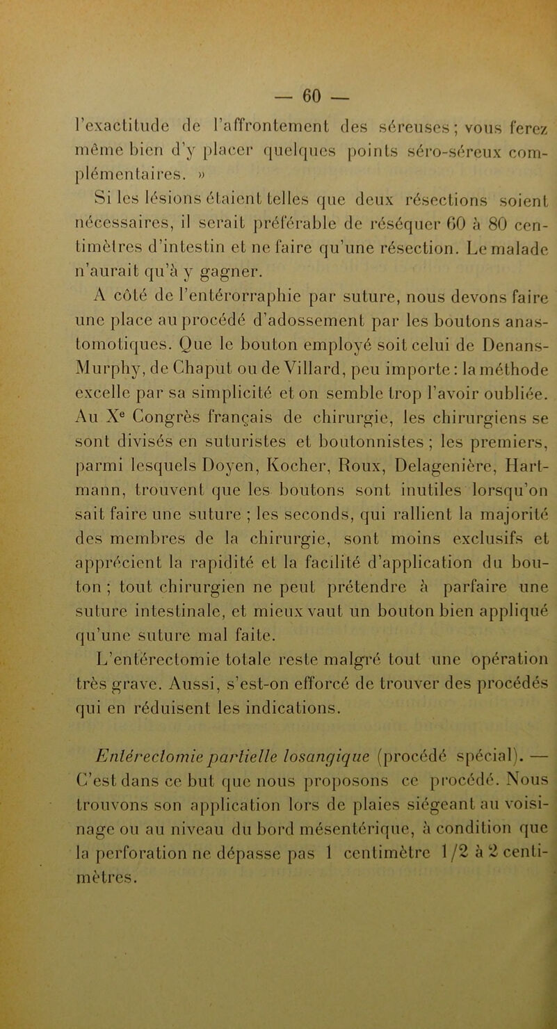 l’exactitude de l’affrontement des séreuses; vous ferez même bien d’y placer quelques points séro-séreux com- plémentaires. » Si les lésions étaient telles que deux résections soient nécessaires, il serait préférable de réséquer 60 à 80 cen- timètres d’intestin et ne faire qu’une résection. Le malade n’aurait qu’à y gagner. A côté de l’entérorraphie par suture, nous devons faire une place au procédé d’adossement par les boutons anas- tomotiques. Oue le bouton employé soit celui de Denans- Murphy, de Chaput, ou de Villard, peu importe : la méthode excelle par sa simplicité et on semble trop l’avoir oubliée. Au Xe Congrès français de chirurgie, les chirurgiens se sont divisés en suturistes et boutonnistes ; les premiers, parmi lesquels Doyen, Kocher, Roux, Delagenière, Hart- mann, trouvent que les boutons sont inutiles lorsqu’on sait faire une suture ; les seconds, qui rallient la majorité des membres de la chirurgie, sont moins exclusifs et apprécient la rapidité et la facilité d’application du bou- ton ; tout chirurgien ne peut prétendre à parfaire une suture intestinale, et mieux vaut un bouton bien appliqué qu’une suture mal faite. L’enterectomie totale reste malgré tout une opération très grave. Aussi, s’est-on efforcé de trouver des procédés qui en réduisent les indications. Enléreclomiepartielle losangiqne (procédé spécial). — C’est dans ce but que nous proposons ce procédé. Nous trouvons son application lors de plaies siégeant au voisi- nage ou au niveau du bord mésentérique, à condition que la perforation ne dépasse pas 1 centimètre 1 /2 à 2 centi- mètres.