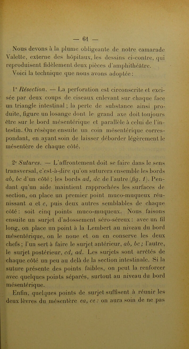 — 64 Nous devons à la plume obligeante de notre camarade Valette, externe des hôpitaux, les dessins ci-contre, qui reproduisent fidèlement deux pièces d’amphithéâtre. Voici la technique que nous avons adoptée: 1° Résection. — La perforation est circonscrite et exci- sée par deux coups de ciseaux enlevant sur chaque face un triangle intestinal ; la perte de substance ainsi pro- duite, figure un losange dont le grand axe doit toujours être sur le bord mésentérique et parallèle à celui de l’in- testin. On résèque ensuite un coin mésentérique corres- pondant, en ayant soin de laisser déborder légèrement le mésentère de chaque côté. 2° Sutures. — L’affrontement doit se faire dans le sens transversal, c’est-à-dire qu’on suturera ensemble les bords ab, bc d’un côté; les bords ad, de de l’autre (fig. /). Pen- dant qu’un aide maintient rapprochées les surfaces de section, on place un premier point muco-muqueux réu- nissant a et c, puis deux autres semblables de chaque côté : soit cinq points muco-muqueux. Nous faisons ensuite un surjet d’adossement séro-séreux : avec un fil long, on place un point à la Lembert au niveau du bord mésentérique, on le noue et on en conserve les deux chefs; l’un sert à faire le surjet antérieur, ab, bc ; l’autre, le surjet postérieur, cd, ad. Les surjets sont arrêtés de chaque côté un peu au delà de la section intestinale. Si la suture présente des points faibles, on peut la renforcer avec quelques points séparés, surtout au niveau du bord mésentérique. Enfin, quelques points de surjet suffisent à réunir les deux lèvres du mésentère ea, ce : on aura soin de ne pas