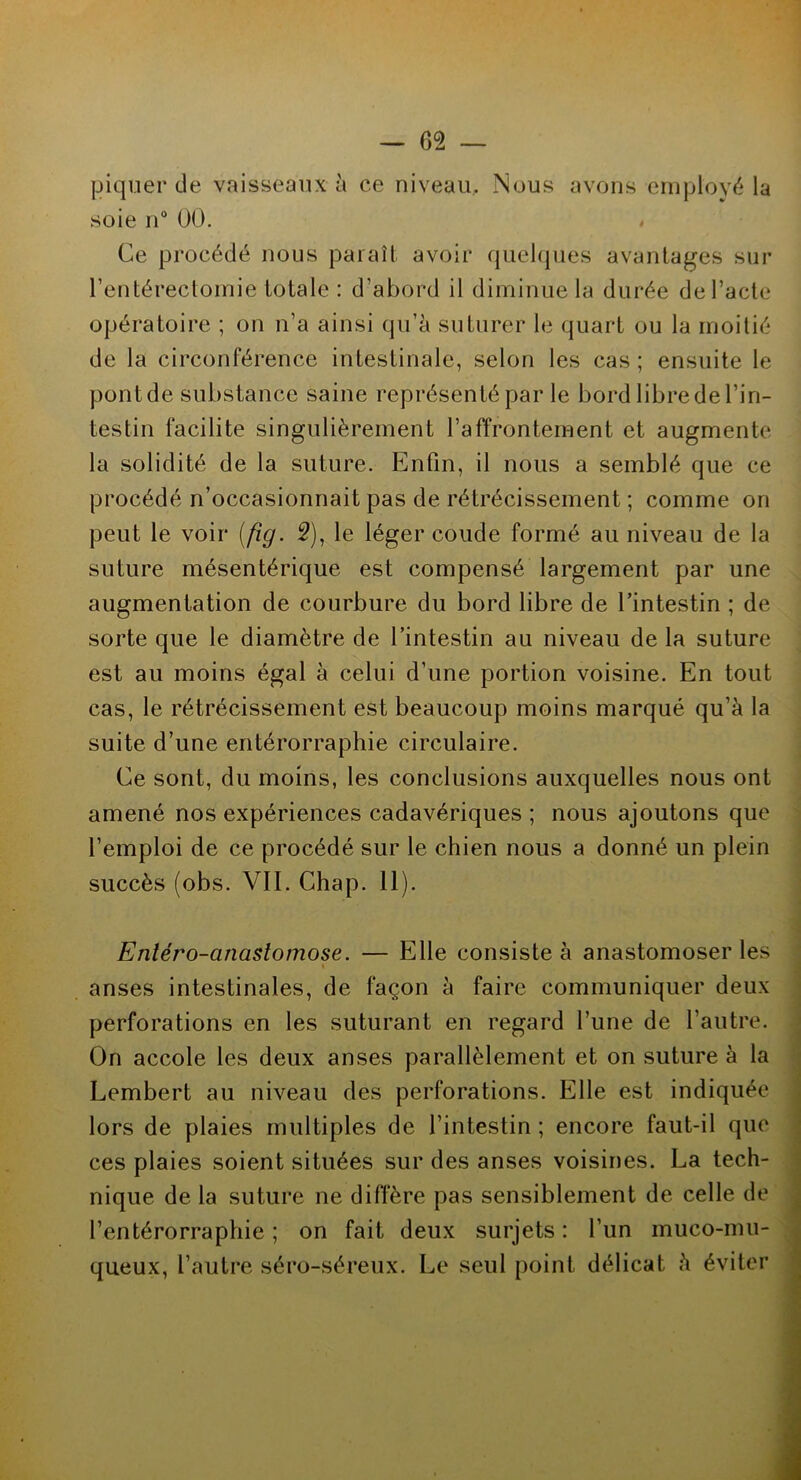 piquer de vaisseaux à ce niveau. Nous avons employé la soie n° 00. < Ce procédé nous paraît avoir quelques avantages sur l’entérectomie totale: d’abord il diminue la durée de l’acte opératoire ; on n’a ainsi qu’à suturer le quart ou la moitié de la circonférence intestinale, selon les cas ; ensuite le pont de substance saine représenté par le bord libre de l’in- testin facilite singulièrement l’affrontement et augmente la solidité de la suture. Enfin, il nous a semblé que ce procédé n’occasionnait pas de rétrécissement ; comme on peut le voir [fig. 2), le léger coude formé au niveau de la suture mésentérique est compensé largement par une augmentation de courbure du bord libre de l’intestin ; de sorte que le diamètre de l’intestin au niveau de la suture est au moins égal à celui d’une portion voisine. En tout cas, le rétrécissement est beaucoup moins marqué qu’à la suite d’une entérorraphie circulaire. Ce sont, du moins, les conclusions auxquelles nous ont amené nos expériences cadavériques ; nous ajoutons que l’emploi de ce procédé sur le chien nous a donné un plein succès (obs. VIL Chap. 11). Enléro-cinastomose. — Elle consiste à anastomoser les anses intestinales, de façon à faire communiquer deux perforations en les suturant en regard l’une de l’autre. On accole les deux anses parallèlement et on suture à la Lembert au niveau des perforations. Elle est indiquée lors de plaies multiples de l’intestin ; encore faut-il que ces plaies soient situées sur des anses voisines. La tech- nique de la suture ne diffère pas sensiblement de celle de l’entérorraphie ; on fait deux surjets : l’un muco-mu- queux, l’autre séro-séreux. Le seul point délicat à éviter
