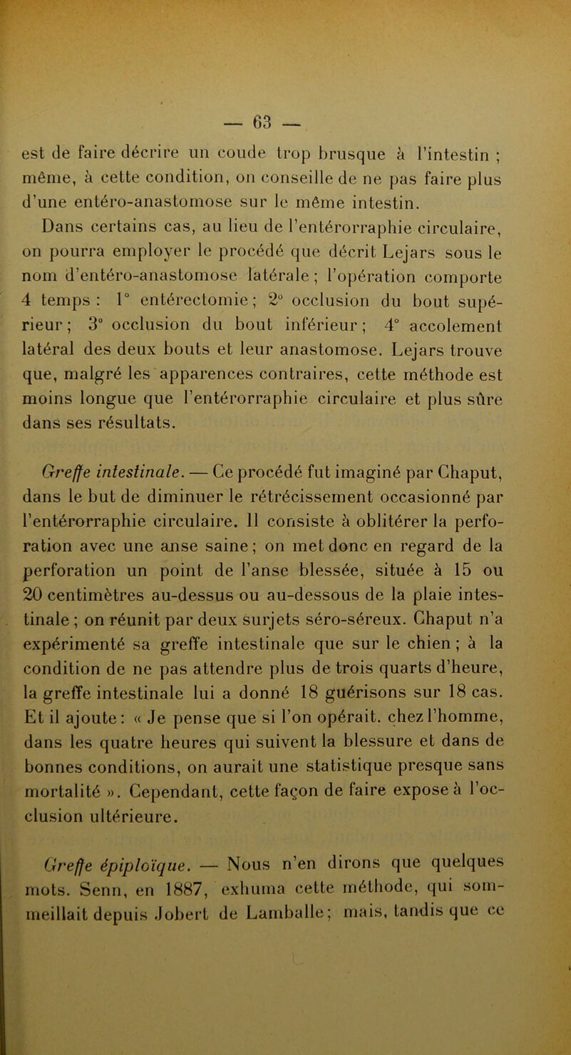 est de faire décrire un coude trop brusque à l’intestin ; même, à cette condition, on conseille de ne pas faire plus d’une entéro-anastomose sur le même intestin. Dans certains cas, au lieu de l’entérorraphie circulaire, on pourra employer le procédé que décrit Lejars sous le nom d’entéro-anastomose latérale ; l’opération comporte 4 temps: 1° entérectomie; 2° occlusion du bout supé- rieur ; 3° occlusion du bout inférieur ; 4° accolement latéral des deux bouts et leur anastomose. Lejars trouve que, malgré les apparences contraires, cette méthode est moins longue que l’entérorraphie circulaire et plus sûre dans ses résultats. Greffe intestinale. — Ce procédé fut imaginé par Chaput, dans le but de diminuer le rétrécissement occasionné par l’entérorraphie circulaire. 11 consiste à oblitérer la perfo- ration avec une anse saine; on met donc en regard de la perforation un point de l’anse blessée, située à 15 ou 20 centimètres au-dessus ou au-dessous de la plaie intes- tinale ; on réunit par deux surjets séro-séreux. Chaput n’a expérimenté sa greffe intestinale que sur le chien ; à la condition de ne pas attendre plus de trois quarts d’heure, la greffe intestinale lui a donné 18 guérisons sur 18 cas. Et il ajoute: « Je pense que si l’on opérait, chez l’homme, dans les quatre heures qui suivent la blessure et dans de bonnes conditions, on aurait une statistique presque sans mortalité ». Cependant, cette façon de faire expose à l’oc- clusion ultérieure. Greffe épiploïque. — Nous n’en dirons que quelques mots. Senn, en 1887, exhuma cette méthode, qui som- meillait depuis Jobert de Lamballe; mais, tandis que ce
