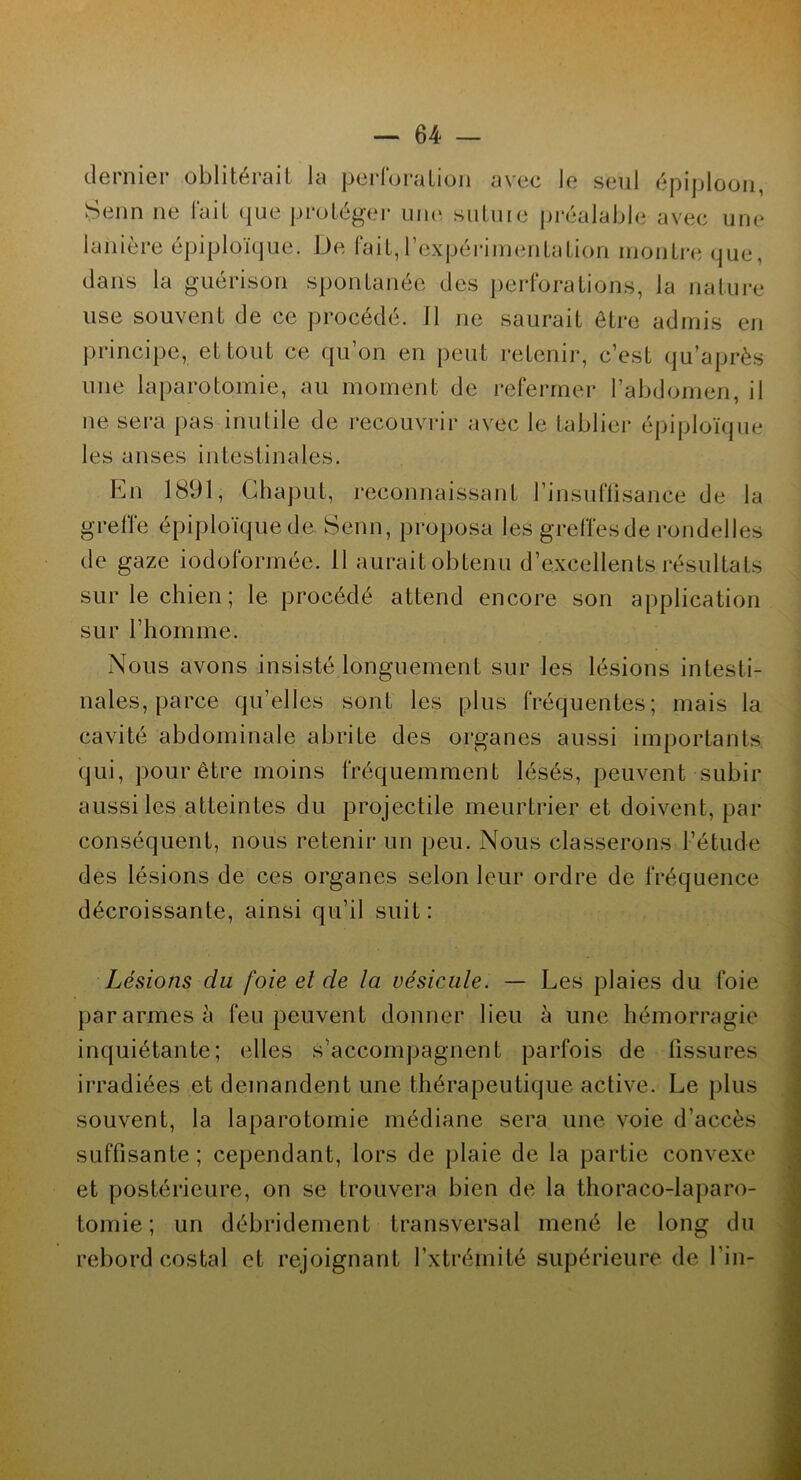 dernier oblitérait la perforation avec le seul épiploon, Senn ne fait que protéger une sutuie préalable avec une lanière épiploïque. De fait, l’expérimentation montre que, dans la guérison spontanée des perforations, la nature use souvent de ce procédé. Il ne saurait être admis en principe, et tout ce qu’on en peut retenir, c’est qu’après une laparotomie, au moment de refermer l’abdomen, il ne sera pas inutile de recouvrir avec le tablier épiploïque les anses intestinales. En 1891, Ghaput, reconnaissant l’insuffisance de la greffe épiploïque de Senn, proposa les greffes de rondelles de gaze iodoformée. Il aurait obtenu d’excellents résultats sur le chien ; le procédé attend encore son application sur l’homme. Nous avons insisté longuement sur les lésions intesti- nales, parce qu’elles sont les plus fréquentes; mais la cavité abdominale abrite des organes aussi importants qui, pour être moins fréquemment lésés, peuvent subir aussi les atteintes du projectile meurtrier et doivent, par conséquent, nous retenir un peu. Nous classerons l’étude des lésions de ces organes selon leur ordre de fréquence décroissante, ainsi qu’il suit: Lésions du foie et de la vésicule. — Les plaies du foie par armes à feu peuvent donner lieu à une hémorragie inquiétante; elles s’accompagnent parfois de fissures irradiées et demandent une thérapeutique active. Le plus souvent, la laparotomie médiane sera une voie d’accès suffisante; cependant, lors de plaie de la partie convexe et postérieure, on se trouvera bien de la thoraco-laparo- tomie; un débridement transversal mené le long du rebord costal et rejoignant l’xtrérnité supérieure de l’in-
