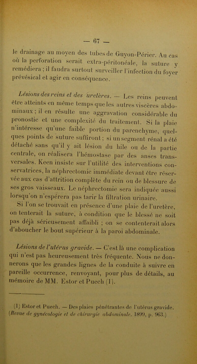 le drainage au moyen des tubes de Guyon-Périer. Au cas où la perforation serait extra-péritonéale, la suture y remédiera ; il faudra surtout surveiller l’infection du foyer prévésical et agir en conséquence. Lésions des reins et des uretères. - Les reins peuvent être atteints en même temps que les autres viscères abdo- minaux; il en résulte une aggravation considérable du pronostic et une complexité du traitement. Si la plaie n intéresse qu une faible portion du parenchyme, quel- ques points de suture suffiront ; si un segment rénal a été détaché sans qu il y ait lésion du hile ou de la partie centrale, on réalisera l’hémostase par des anses trans- versales. Keen insiste sur l’utilité des interventions con- servatrices, la néphrectomie immédiate devant être réser- vée aux cas d’attrition complète du rein ou de blessure de ses gros vaisseaux. Le néphrectomie sera indiquée aussi lorsqu’on n’espérera pas tarir la filtration urinaire. Si 1 on se trouvait en présence d’une plaie de l’uretère, on tenterait la suture, à condition que le blessé ne soit pas déjà sérieusement affaibli ; on se contenterait alors d aboucher le bout supérieur à la paroi abdominale. Lésions de Vutérus gravide. — C’est là une complication qui n’est pas heureusement très fréquente. Nous ne don- nerons que les grandes lignes de la conduite à suivre en pareille occurrence, renvoyant, pour plus de détails, au mémoire de MM. EstoretPuech (1). (1) Estoret Puech. —Des plaies pénétrantes de f utérus gravide. (Itevue de gynécologie et de chirurgie abdominale. 1899, p. 963.)