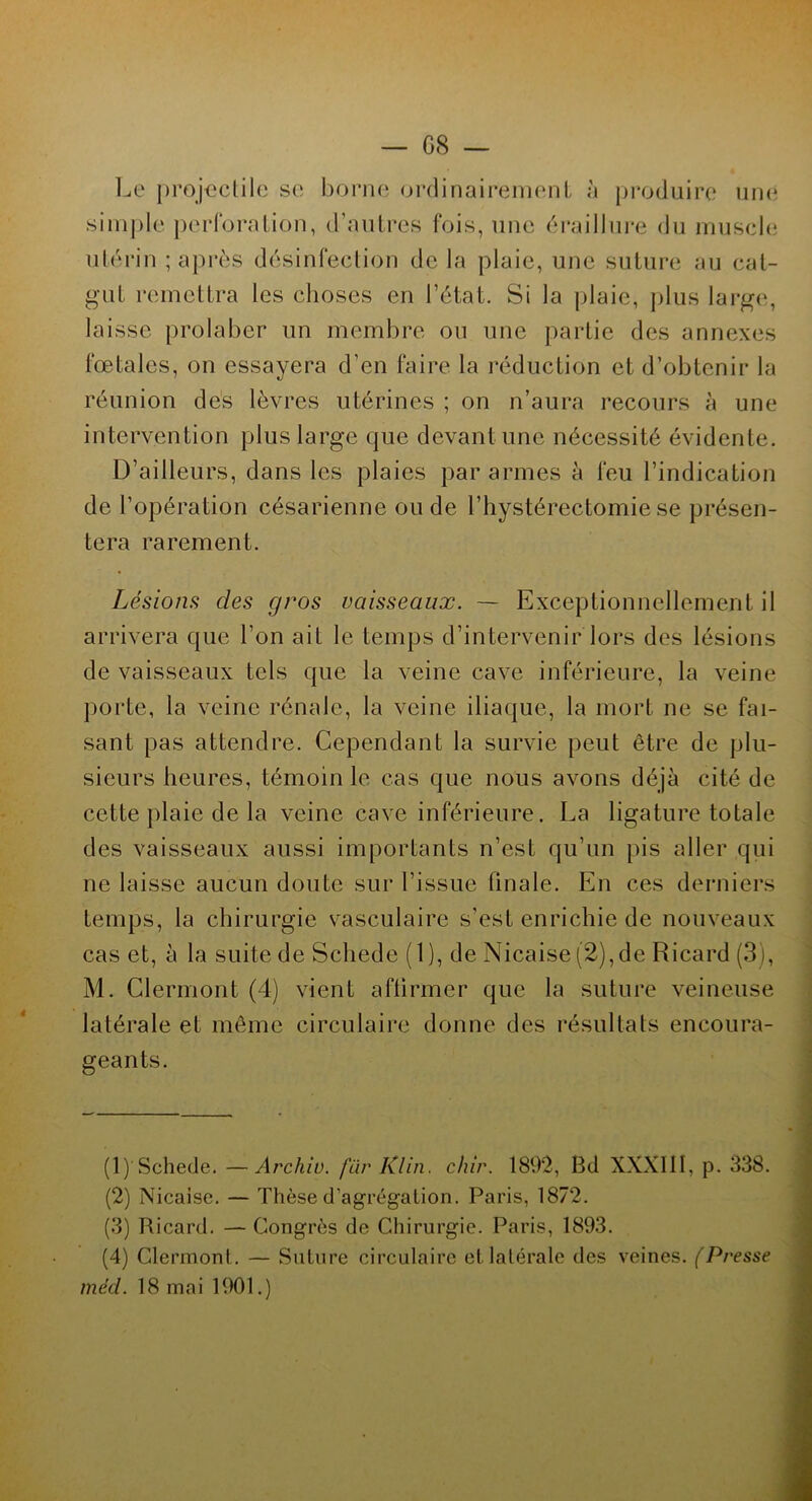 Le projectile se borne ordinairement à produire une simple perforation, d’autres fois, une éraillure du muscle utérin ; après désinfection de la plaie, une suture au cat- gut remettra les choses en l’état. Si la plaie, plus large, laisse prolaber un membre ou une partie des annexes fœtales, on essayera d’en faire la réduction et d’obtenir la réunion des lèvres utérines ; on n’aura recours à une intervention plus large que devant une nécessité évidente. D’ailleurs, dans les plaies par armes à feu l’indication de l’opération césarienne ou de l’hystérectomie se présen- tera rarement. Lésions des gros vaisseaux. — Exceptionnellement il arrivera que l’on ait le temps d’intervenir lors des lésions de vaisseaux tels que la veine cave inférieure, la veine porte, la veine rénale, la veine iliaque, la mort ne se fai- sant pas attendre. Cependant la survie peut être de plu- sieurs heures, témoin le cas que nous avons déjà cité de cette plaie de la veine cave inférieure. La ligature totale des vaisseaux aussi importants n’est qu’un pis aller qui ne laisse aucun doute sur l’issue finale. En ces derniers temps, la chirurgie vasculaire s’est enrichie de nouveaux cas et, à la suite de Scliede (1), de Nicaise (2), de Ricard (3), M. Clermont (4) vient aflirmer que la suture veineuse latérale et même circulaire donne des résultats encoura- geants. (1) Schede. —Archiv. fur Klin. chir. 1892, Bd XXXIII, p. 338. (2) Nicaise. — Thèse d’agrégation. Paris, 1872. (3) Ricard. — Congrès de Chirurgie. Paris, 1893. (4) Clermont. — Suture circulaire et latérale des veines. (Presse tnéd. 18 mai 1901.)